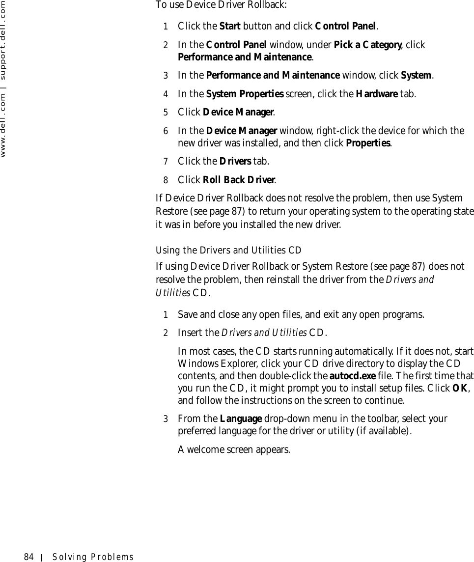 84 Solving Problemswww.dell.com | support.dell.comTo use Device Driver Rollback:1Click the Start button and click Control Panel.2In the Control Panel window, under Pick a Category, click Performance and Maintenance.3In the Performance and Maintenance window, click System.4In the System Properties screen, click the Hardware tab.5Click Device Manager.6In the Device Manager window, right-click the device for which the new driver was installed, and then click Properties.7Click the Drivers tab. 8Click Roll Back Driver.If Device Driver Rollback does not resolve the problem, then use System Restore (see page 87) to return your operating system to the operating state it was in before you installed the new driver.Using the Drivers and Utilities CDIf using Device Driver Rollback or System Restore (see page 87) does not resolve the problem, then reinstall the driver from the Drivers and Utilities CD.1Save and close any open files, and exit any open programs. 2Insert the Drivers and Utilities CD.In most cases, the CD starts running automatically. If it does not, start Windows Explorer, click your CD drive directory to display the CD contents, and then double-click the autocd.exe file. The first time that you run the CD, it might prompt you to install setup files. Click OK, and follow the instructions on the screen to continue.3From the Language drop-down menu in the toolbar, select your preferred language for the driver or utility (if available).A welcome screen appears.