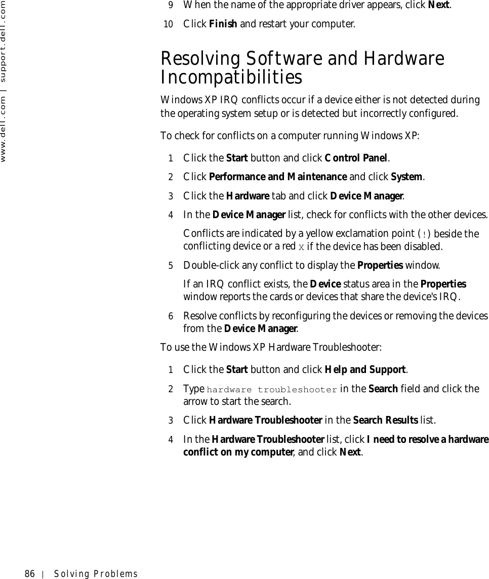 86 Solving Problemswww.dell.com | support.dell.com9When the name of the appropriate driver appears, click Next. 10 Click Finish and restart your computer.Resolving Software and Hardware IncompatibilitiesWindows XP IRQ conflicts occur if a device either is not detected during the operating system setup or is detected but incorrectly configured.To check for conflicts on a computer running Windows XP:1Click the Start button and click Control Panel. 2Click Performance and Maintenance and click System. 3Click the Hardware tab and click Device Manager.4In the Device Manager list, check for conflicts with the other devices.Conflicts are indicated by a yellow exclamation point (!) beside the conflicting device or a red X if the device has been disabled.5Double-click any conflict to display the Properties window.If an IRQ conflict exists, the Device status area in the Properties window reports the cards or devices that share the device&apos;s IRQ.6Resolve conflicts by reconfiguring the devices or removing the devices from the Device Manager.To use the Windows XP Hardware Troubleshooter:1Click the Start button and click Help and Support.2Ty p e  hardware troubleshooter in the Search field and click the arrow to start the search.3Click Hardware Troubleshooter in the Search Results list.4In the Hardware Troubleshooter list, click I need to resolve a hardware conflict on my computer, and click Next.