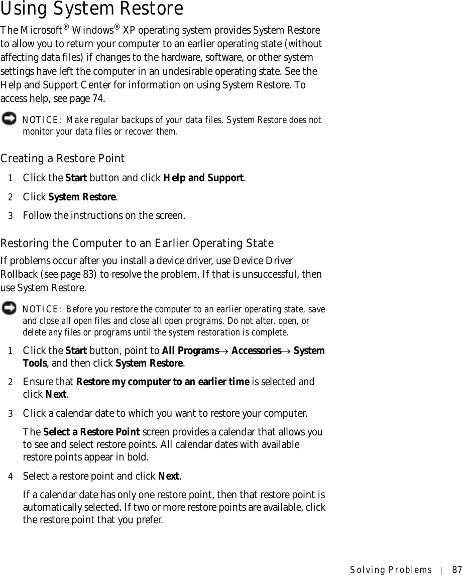 Solving Problems 87Using System RestoreThe Microsoft® Windows® XP operating system provides System Restore to allow you to return your computer to an earlier operating state (without affecting data files) if changes to the hardware, software, or other system settings have left the computer in an undesirable operating state. See the Help and Support Center for information on using System Restore. To access help, see page 74. NOTICE: Make regular backups of your data files. System Restore does not monitor your data files or recover them.Creating a Restore Point1Click the Start button and click Help and Support.2Click System Restore.3Follow the instructions on the screen.Restoring the Computer to an Earlier Operating StateIf problems occur after you install a device driver, use Device Driver Rollback (see page 83) to resolve the problem. If that is unsuccessful, then use System Restore. NOTICE: Before you restore the computer to an earlier operating state, save and close all open files and close all open programs. Do not alter, open, or delete any files or programs until the system restoration is complete.1Click the Start button, point to All Programs→ Accessories→ System Tools, and then click System Restore.2Ensure that Restore my computer to an earlier time is selected and click Next.3Click a calendar date to which you want to restore your computer.The Select a Restore Point screen provides a calendar that allows you to see and select restore points. All calendar dates with available restore points appear in bold. 4Select a restore point and click Next. If a calendar date has only one restore point, then that restore point is automatically selected. If two or more restore points are available, click the restore point that you prefer.