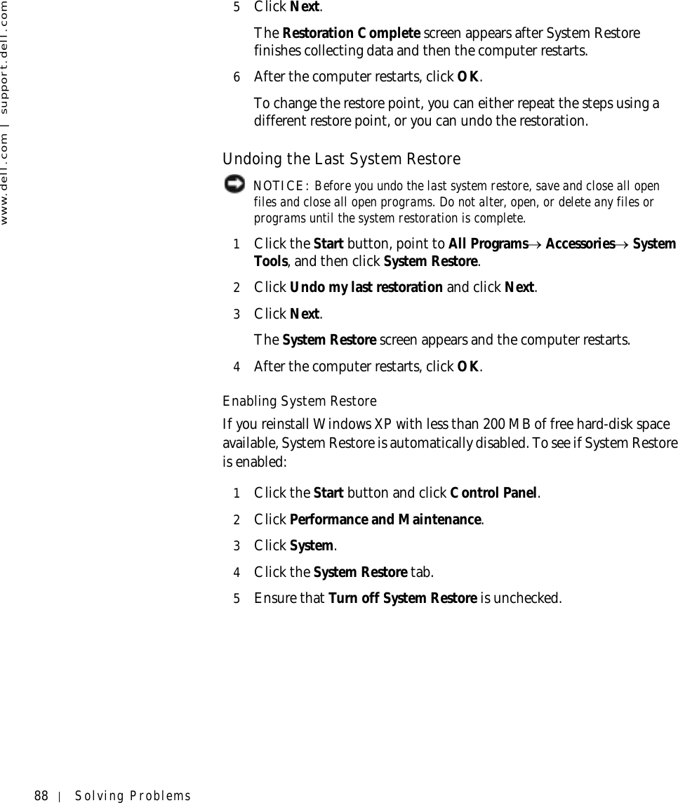 88 Solving Problemswww.dell.com | support.dell.com5Click Next.The Restoration Complete screen appears after System Restore finishes collecting data and then the computer restarts.6After the computer restarts, click OK. To change the restore point, you can either repeat the steps using a different restore point, or you can undo the restoration.Undoing the Last System Restore NOTICE: Before you undo the last system restore, save and close all open files and close all open programs. Do not alter, open, or delete any files or programs until the system restoration is complete.1Click the Start button, point to All Programs→ Accessories→ System Tools, and then click System Restore.2Click Undo my last restoration and click Next.3Click Next.The System Restore screen appears and the computer restarts. 4After the computer restarts, click OK.Enabling System RestoreIf you reinstall Windows XP with less than 200 MB of free hard-disk space available, System Restore is automatically disabled. To see if System Restore is enabled:1Click the Start button and click Control Panel. 2Click Performance and Maintenance.3Click System.4Click the System Restore tab.5Ensure that Turn off System Restore is unchecked.