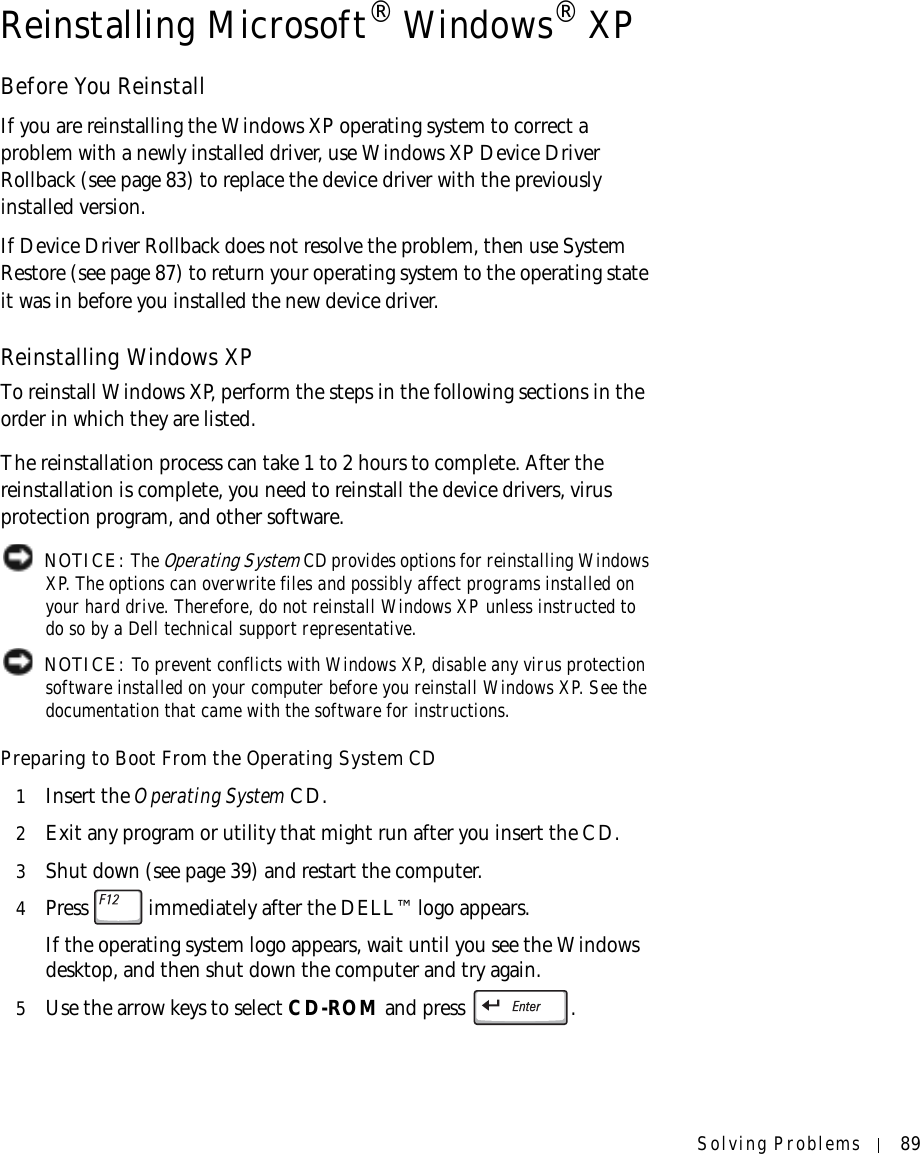 Solving Problems 89Reinstalling Microsoft® Windows® XPBefore You ReinstallIf you are reinstalling the Windows XP operating system to correct a problem with a newly installed driver, use Windows XP Device Driver Rollback (see page 83) to replace the device driver with the previously installed version.If Device Driver Rollback does not resolve the problem, then use System Restore (see page 87) to return your operating system to the operating state it was in before you installed the new device driver.Reinstalling Windows XPTo reinstall Windows XP, perform the steps in the following sections in the order in which they are listed.The reinstallation process can take 1 to 2 hours to complete. After the reinstallation is complete, you need to reinstall the device drivers, virus protection program, and other software. NOTICE: The Operating System CD provides options for reinstalling Windows XP. The options can overwrite files and possibly affect programs installed on your hard drive. Therefore, do not reinstall Windows XP unless instructed to do so by a Dell technical support representative. NOTICE: To prevent conflicts with Windows XP, disable any virus protection software installed on your computer before you reinstall Windows XP. See the documentation that came with the software for instructions.Preparing to Boot From the Operating System CD1Insert the Operating System CD.2Exit any program or utility that might run after you insert the CD.3Shut down (see page 39) and restart the computer.4Press   immediately after the DELL™ logo appears.If the operating system logo appears, wait until you see the Windows desktop, and then shut down the computer and try again.5Use the arrow keys to select CD-ROM and press  .