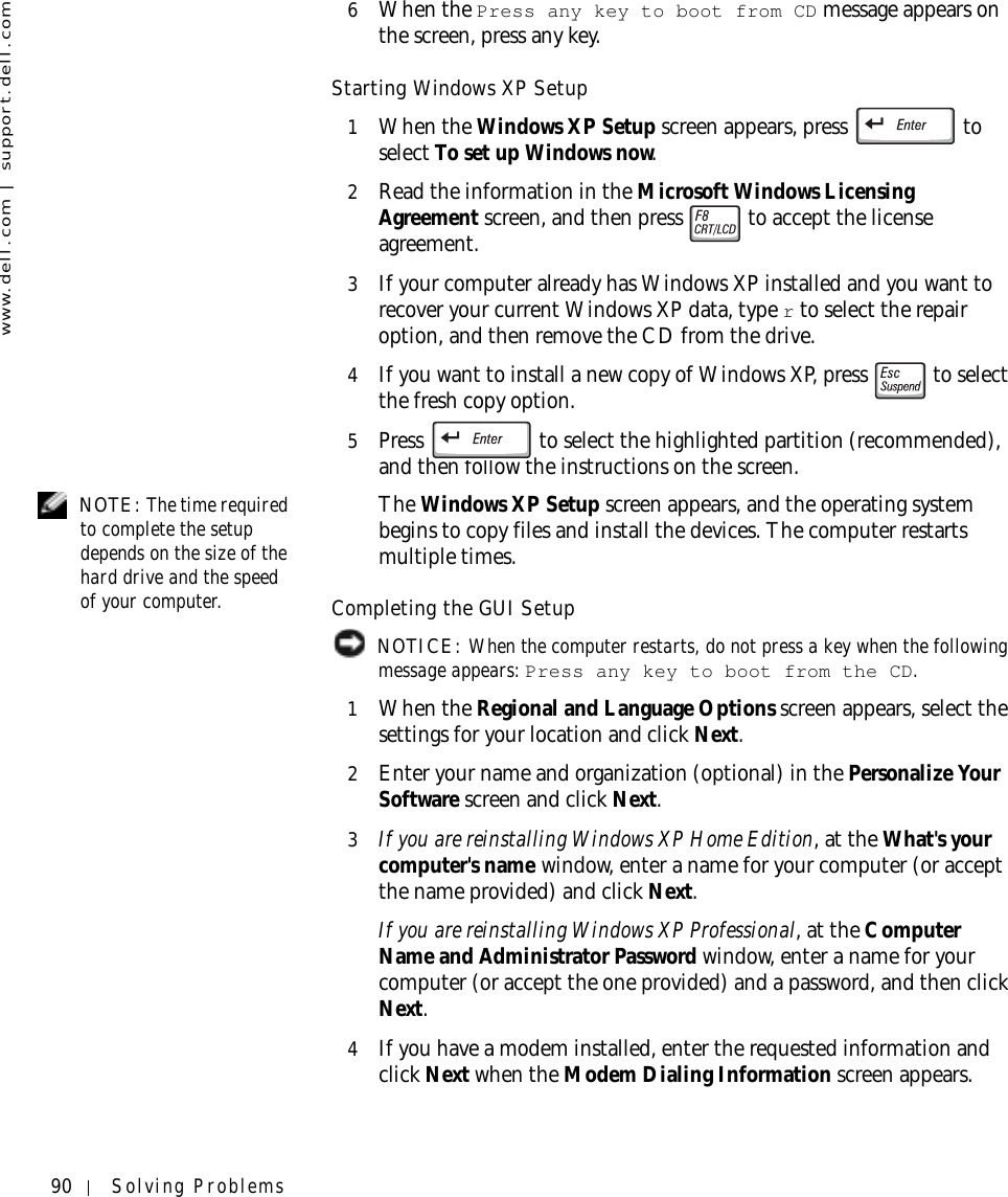 90 Solving Problemswww.dell.com | support.dell.com6When the Press any key to boot from CD message appears on the screen, press any key.Starting Windows XP Setup1When the Windows XP Setup screen appears, press   to select To set up Windows now.2Read the information in the Microsoft Windows Licensing Agreement screen, and then press   to accept the license agreement.3If your computer already has Windows XP installed and you want to recover your current Windows XP data, type r to select the repair option, and then remove the CD from the drive. 4If you want to install a new copy of Windows XP, press   to select the fresh copy option.5Press   to select the highlighted partition (recommended), and then follow the instructions on the screen. NOTE: The time required to complete the setup depends on the size of the hard drive and the speed of your computer.The Windows XP Setup screen appears, and the operating system begins to copy files and install the devices. The computer restarts multiple times.Completing the GUI Setup NOTICE: When the computer restarts, do not press a key when the following message appears: Press any key to boot from the CD.1When the Regional and Language Options screen appears, select the settings for your location and click Next.2Enter your name and organization (optional) in the Personalize Your Software screen and click Next.3If you are reinstalling Windows XP Home Edition, at the What&apos;s your computer&apos;s name window, enter a name for your computer (or accept the name provided) and click Next.If you are reinstalling Windows XP Professional, at the Computer Name and Administrator Password window, enter a name for your computer (or accept the one provided) and a password, and then click Next.4If you have a modem installed, enter the requested information and click Next when the Modem Dialing Information screen appears.