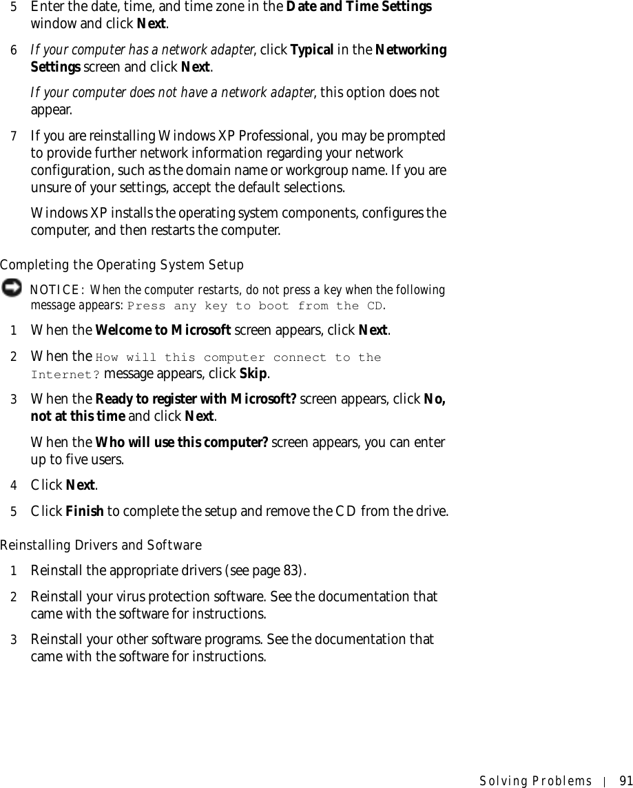 Solving Problems 915Enter the date, time, and time zone in the Date and Time Settings window and click Next.6If your computer has a network adapter, click Typical in the Networking Settings screen and click Next.If your computer does not have a network adapter, this option does not appear.7If you are reinstalling Windows XP Professional, you may be prompted to provide further network information regarding your network configuration, such as the domain name or workgroup name. If you are unsure of your settings, accept the default selections. Windows XP installs the operating system components, configures the computer, and then restarts the computer.Completing the Operating System Setup NOTICE: When the computer restarts, do not press a key when the following message appears: Press any key to boot from the CD.1When the Welcome to Microsoft screen appears, click Next.2When the How will this computer connect to the Internet? message appears, click Skip. 3When the Ready to register with Microsoft? screen appears, click No, not at this time and click Next.When the Who will use this computer? screen appears, you can enter up to five users.4Click Next.5Click Finish to complete the setup and remove the CD from the drive.Reinstalling Drivers and Software1Reinstall the appropriate drivers (see page 83).2Reinstall your virus protection software. See the documentation that came with the software for instructions.3Reinstall your other software programs. See the documentation that came with the software for instructions.