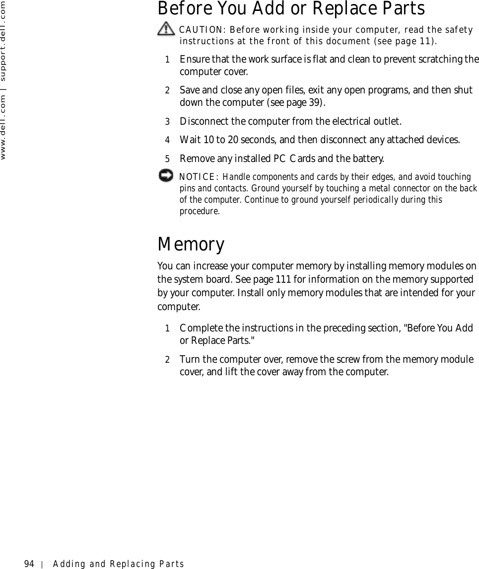 94 Adding and Replacing Partswww.dell.com | support.dell.comBefore You Add or Replace Parts CAUTION: Before working inside your computer, read the safety instructions at the front of this document (see page 11).1Ensure that the work surface is flat and clean to prevent scratching the computer cover.2Save and close any open files, exit any open programs, and then shut down the computer (see page 39).3Disconnect the computer from the electrical outlet.4Wait 10 to 20 seconds, and then disconnect any attached devices.5Remove any installed PC Cards and the battery. NOTICE: Handle components and cards by their edges, and avoid touching pins and contacts. Ground yourself by touching a metal connector on the back of the computer. Continue to ground yourself periodically during this procedure.MemoryYou can increase your computer memory by installing memory modules on the system board. See page 111 for information on the memory supported by your computer. Install only memory modules that are intended for your computer.1Complete the instructions in the preceding section, &quot;Before You Add or Replace Parts.&quot;2Turn the computer over, remove the screw from the memory module cover, and lift the cover away from the computer.