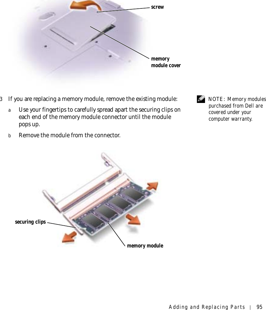 Adding and Replacing Parts 95  NOTE: Memory modules purchased from Dell are covered under your computer warranty.3If you are replacing a memory module, remove the existing module:aUse your fingertips to carefully spread apart the securing clips on each end of the memory module connector until the module pops up. bRemove the module from the connector.screwmemory module coversecuring clipsmemory module