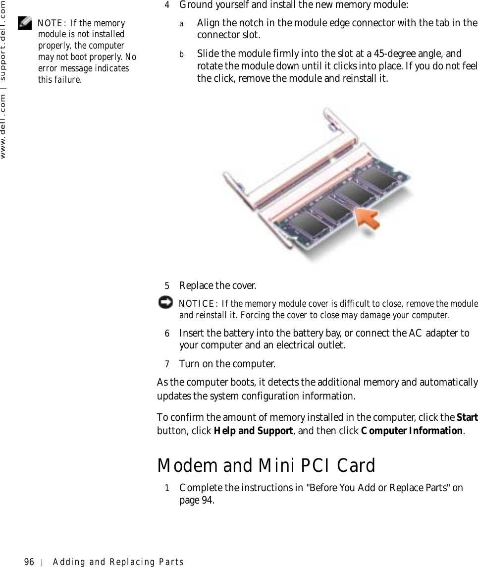 96 Adding and Replacing Partswww.dell.com | support.dell.com4Ground yourself and install the new memory module: NOTE: If the memory module is not installed properly, the computer may not boot properly. No error message indicates this failure.aAlign the notch in the module edge connector with the tab in the connector slot.bSlide the module firmly into the slot at a 45-degree angle, and rotate the module down until it clicks into place. If you do not feel the click, remove the module and reinstall it.5Replace the cover. NOTICE: If the memory module cover is difficult to close, remove the module and reinstall it. Forcing the cover to close may damage your computer.6Insert the battery into the battery bay, or connect the AC adapter to your computer and an electrical outlet.7Turn on the computer.As the computer boots, it detects the additional memory and automatically updates the system configuration information.To confirm the amount of memory installed in the computer, click the Start button, click Help and Support, and then click Computer Information.Modem and Mini PCI Card1Complete the instructions in &quot;Before You Add or Replace Parts&quot; on page 94.