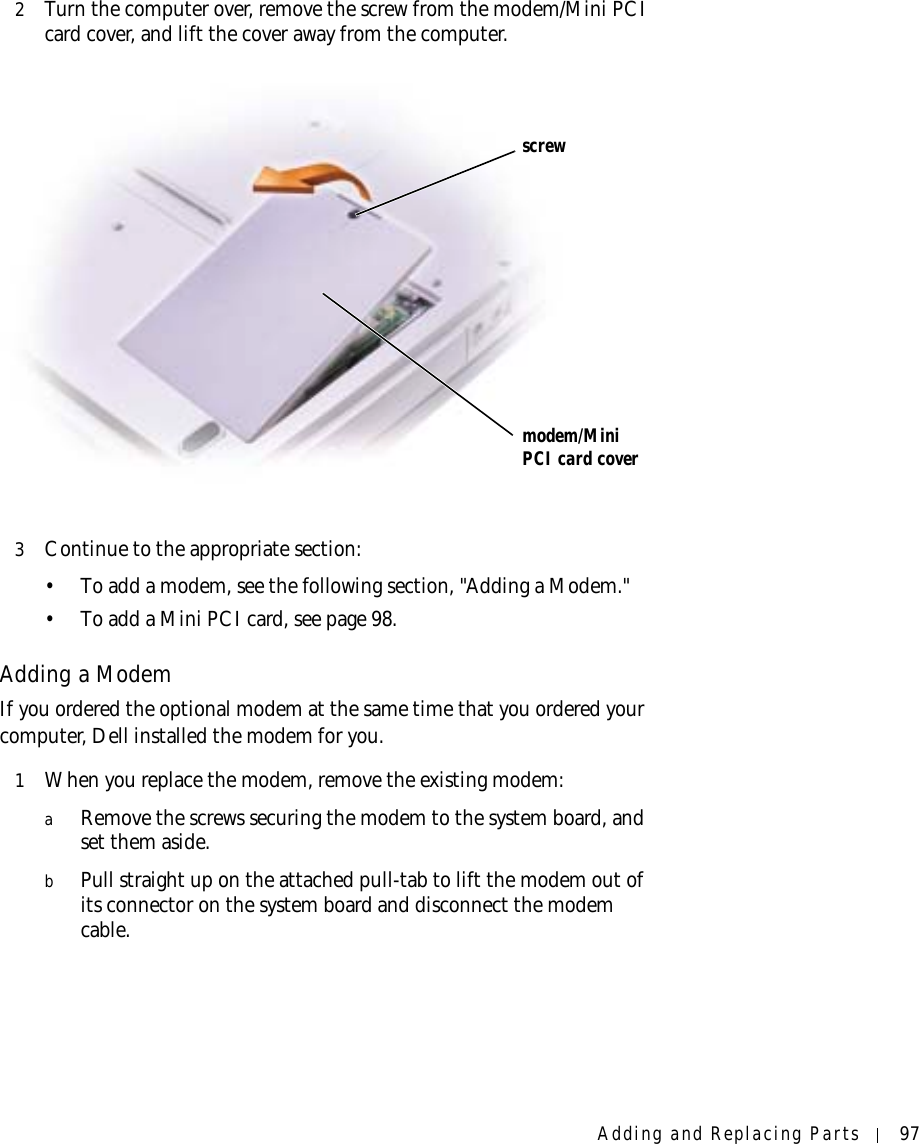 Adding and Replacing Parts 972Turn the computer over, remove the screw from the modem/Mini PCI card cover, and lift the cover away from the computer. 3Continue to the appropriate section:• To add a modem, see the following section, &quot;Adding a Modem.&quot;• To add a Mini PCI card, see page 98.Adding a ModemIf you ordered the optional modem at the same time that you ordered your computer, Dell installed the modem for you.1When you replace the modem, remove the existing modem:aRemove the screws securing the modem to the system board, and set them aside.bPull straight up on the attached pull-tab to lift the modem out of its connector on the system board and disconnect the modem cable.screwmodem/Mini PCI card cover