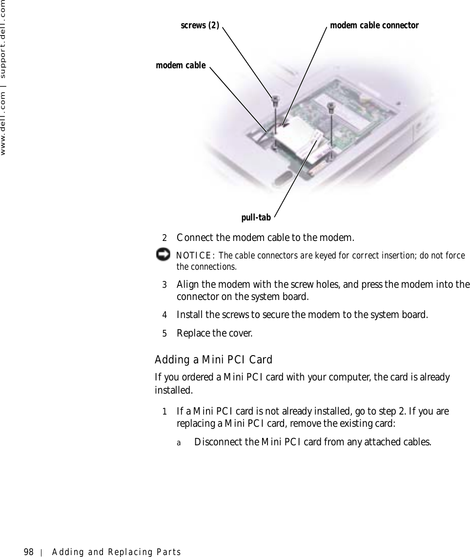 98 Adding and Replacing Partswww.dell.com | support.dell.com2Connect the modem cable to the modem. NOTICE: The cable connectors are keyed for correct insertion; do not force the connections.3Align the modem with the screw holes, and press the modem into the connector on the system board.4Install the screws to secure the modem to the system board.5Replace the cover.Adding a Mini PCI CardIf you ordered a Mini PCI card with your computer, the card is already installed.1If a Mini PCI card is not already installed, go to step 2. If you are replacing a Mini PCI card, remove the existing card:aDisconnect the Mini PCI card from any attached cables.modem cable connectormodem cablepull-tabscrews (2)