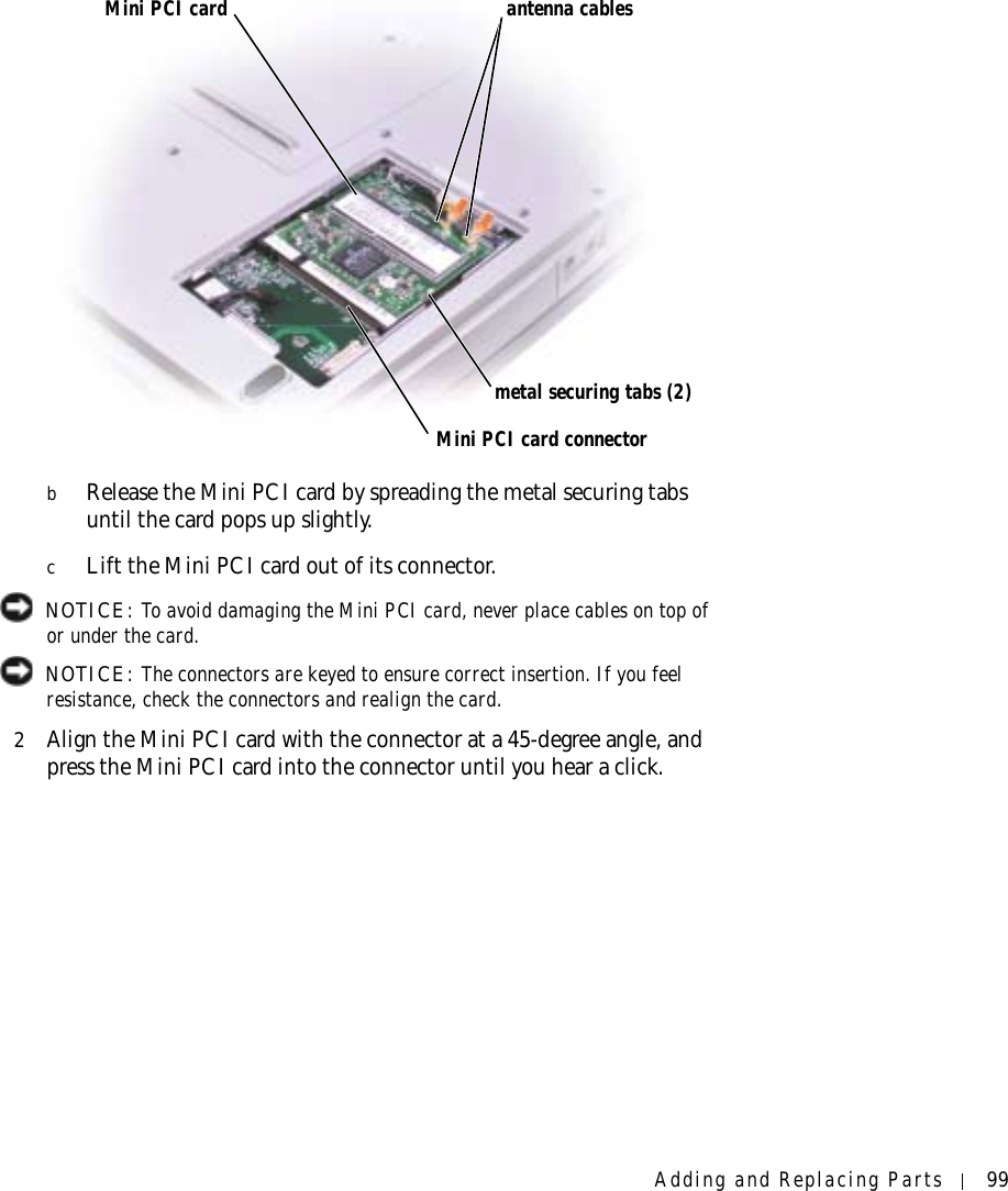 Adding and Replacing Parts 99bRelease the Mini PCI card by spreading the metal securing tabs until the card pops up slightly.cLift the Mini PCI card out of its connector. NOTICE: To avoid damaging the Mini PCI card, never place cables on top of or under the card. NOTICE: The connectors are keyed to ensure correct insertion. If you feel resistance, check the connectors and realign the card.2Align the Mini PCI card with the connector at a 45-degree angle, and press the Mini PCI card into the connector until you hear a click.Mini PCI cardMini PCI card connectorantenna cablesmetal securing tabs (2)