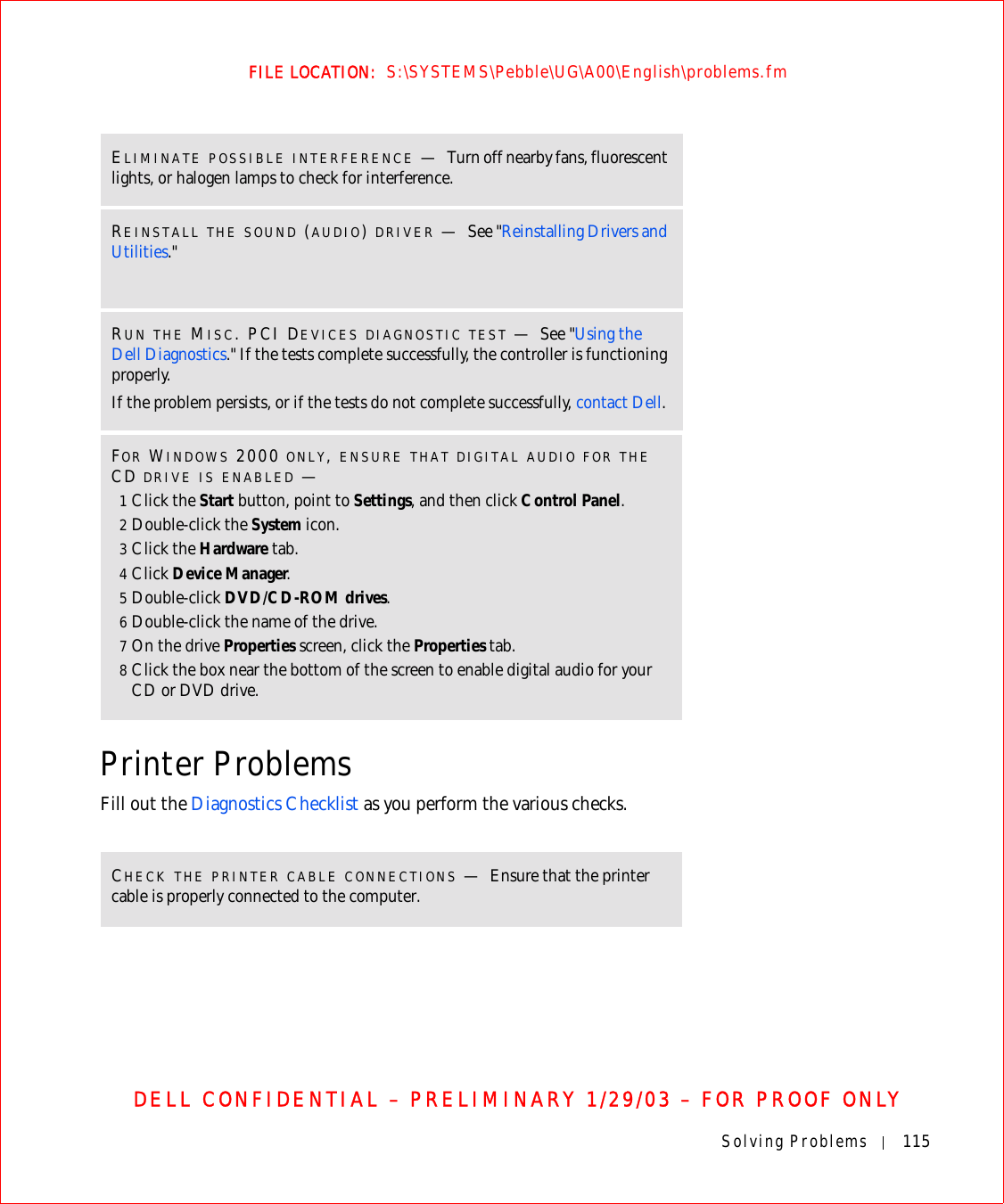 Solving Problems 115FILE LOCATION:  S:\SYSTEMS\Pebble\UG\A00\English\problems.fmDELL CONFIDENTIAL – PRELIMINARY 1/29/03 – FOR PROOF ONLYPrinter ProblemsFill out the Diagnostics Checklist as you perform the various checks.ELIMINATE POSSIBLE INTERFERENCE —Turn off nearby fans, fluorescent lights, or halogen lamps to check for interference.REINSTALL THE SOUND (AUDIO) DRIVER —See &quot;Reinstalling Drivers and Utilities.&quot;RUN THE MISC. PCI DEVICES DIAGNOSTIC TEST —See &quot;Using the Dell Diagnostics.&quot; If the tests complete successfully, the controller is functioning properly.If the problem persists, or if the tests do not complete successfully, contact Dell.FOR WINDOWS 2000 ONLY, ENSURE THAT DIGITAL AUDIO FOR THE CD DRIVE IS ENABLED —1Click the Start button, point to Settings, and then click Control Panel.2Double-click the System icon.3Click the Hardware tab.4Click Device Manager.5Double-click DVD/CD-ROM drives.6Double-click the name of the drive.7On the drive Properties screen, click the Properties tab.8Click the box near the bottom of the screen to enable digital audio for your CD or DVD drive.CHECK THE PRINTER CABLE CONNECTIONS —Ensure that the printer cable is properly connected to the computer.