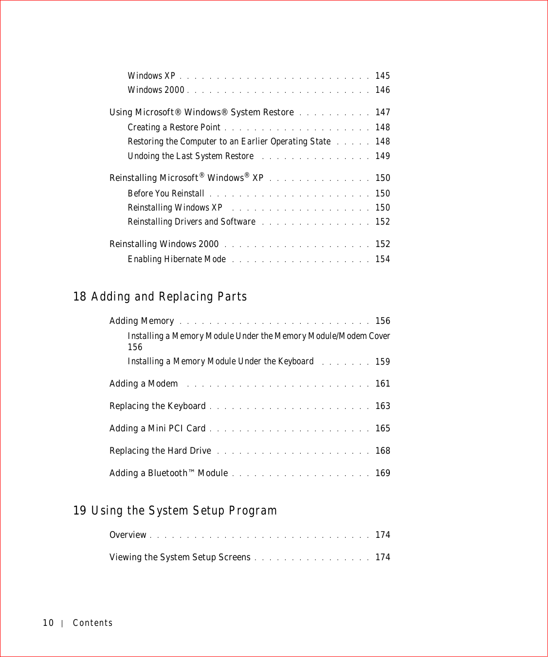 10 ContentsWindows XP . . . . . . . . . . . . . . . . . . . . . . . . . . 145Windows 2000 . . . . . . . . . . . . . . . . . . . . . . . . . 146Using Microsoft® Windows® System Restore  . . . . . . . . . . 147Creating a Restore Point . . . . . . . . . . . . . . . . . . . . 148Restoring the Computer to an Earlier Operating State  . . . . . 148Undoing the Last System Restore  . . . . . . . . . . . . . . . 149Reinstalling Microsoft® Windows® XP . . . . . . . . . . . . . . 150Before You Reinstall . . . . . . . . . . . . . . . . . . . . . . 150Reinstalling Windows XP  . . . . . . . . . . . . . . . . . . . 150Reinstalling Drivers and Software  . . . . . . . . . . . . . . . 152Reinstalling Windows 2000 . . . . . . . . . . . . . . . . . . . . 152Enabling Hibernate Mode  . . . . . . . . . . . . . . . . . . . 15418 Adding and Replacing PartsAdding Memory  . . . . . . . . . . . . . . . . . . . . . . . . . . 156Installing a Memory Module Under the Memory Module/Modem Cover  156Installing a Memory Module Under the Keyboard  . . . . . . . 159Adding a Modem  . . . . . . . . . . . . . . . . . . . . . . . . . 161Replacing the Keyboard . . . . . . . . . . . . . . . . . . . . . . 163Adding a Mini PCI Card . . . . . . . . . . . . . . . . . . . . . . 165Replacing the Hard Drive  . . . . . . . . . . . . . . . . . . . . . 168Adding a Bluetooth™ Module . . . . . . . . . . . . . . . . . . . 16919 Using the System Setup ProgramOverview . . . . . . . . . . . . . . . . . . . . . . . . . . . . . . 174Viewing the System Setup Screens . . . . . . . . . . . . . . . . 174