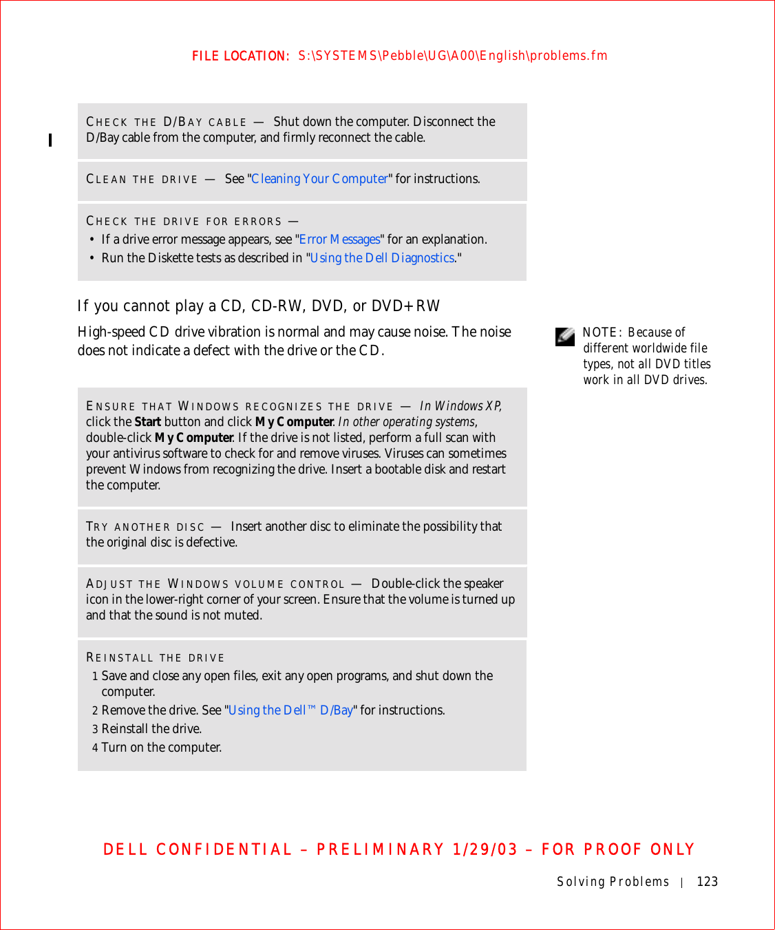 Solving Problems 123FILE LOCATION:  S:\SYSTEMS\Pebble\UG\A00\English\problems.fmDELL CONFIDENTIAL – PRELIMINARY 1/29/03 – FOR PROOF ONLYIf you cannot play a CD, CD-RW, DVD, or DVD+RW NOTE: Because of different worldwide file types, not all DVD titles work in all DVD drives.High-speed CD drive vibration is normal and may cause noise. The noise does not indicate a defect with the drive or the CD.CHECK THE D/BAY CABLE —Shut down the computer. Disconnect the D/Bay cable from the computer, and firmly reconnect the cable.CLEAN THE DRIVE —See &quot;Cleaning Your Computer&quot; for instructions. CHECK THE DRIVE FOR ERRORS —• If a drive error message appears, see &quot;Error Messages&quot; for an explanation.• Run the Diskette tests as described in &quot;Using the Dell Diagnostics.&quot;ENSURE THAT WINDOWS RECOGNIZES THE DRIVE —In Windows XP, click the Start button and click My Computer. In other operating systems, double-click My Computer. If the drive is not listed, perform a full scan with your antivirus software to check for and remove viruses. Viruses can sometimes prevent Windows from recognizing the drive. Insert a bootable disk and restart the computer. TRY ANOTHER DISC —Insert another disc to eliminate the possibility that the original disc is defective.ADJUST THE WINDOWS VOLUME CONTROL —Double-click the speaker icon in the lower-right corner of your screen. Ensure that the volume is turned up and that the sound is not muted. REINSTALL THE DRIVE1Save and close any open files, exit any open programs, and shut down the computer.2Remove the drive. See &quot;Using the Dell™ D/Bay&quot; for instructions.3Reinstall the drive.4Turn on the computer.