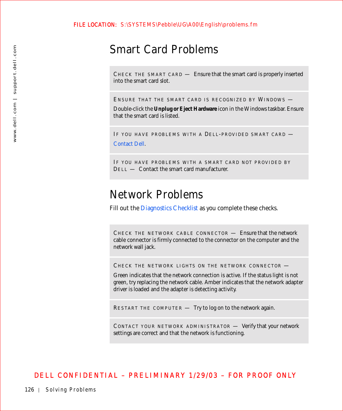 126 Solving Problemswww.dell.com | support.dell.comFILE LOCATION:  S:\SYSTEMS\Pebble\UG\A00\English\problems.fmDELL CONFIDENTIAL – PRELIMINARY 1/29/03 – FOR PROOF ONLYSmart Card ProblemsNetwork ProblemsFill out the Diagnostics Checklist as you complete these checks.CHECK THE SMART CARD —Ensure that the smart card is properly inserted into the smart card slot.ENSURE THAT THE SMART CARD IS RECOGNIZED BY WINDOWS —Double-click the Unplug or Eject Hardware icon in the Windows taskbar. Ensure that the smart card is listed.IF YOU HAVE PROBLEMS WITH A DELL-PROVIDED SMART CARD —Contact Dell.IF YOU HAVE PROBLEMS WITH A SMART CARD NOT PROVIDED BY DELL —Contact the smart card manufacturer.CHECK THE NETWORK CABLE CONNECTOR —Ensure that the network cable connector is firmly connected to the connector on the computer and the network wall jack.CHECK THE NETWORK LIGHTS ON THE NETWORK CONNECTOR —Green indicates that the network connection is active. If the status light is not green, try replacing the network cable. Amber indicates that the network adapter driver is loaded and the adapter is detecting activity.RESTART THE COMPUTER —Try to log on to the network again.CONTACT YOUR NETWORK ADMINISTRATOR —Verify that your network settings are correct and that the network is functioning.