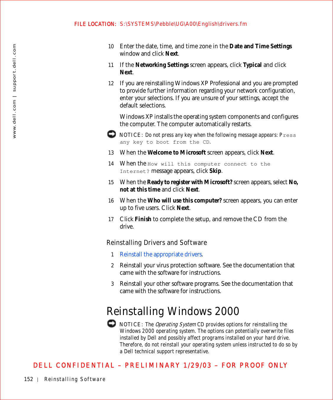 152 Reinstalling Softwarewww.dell.com | support.dell.comFILE LOCATION:  S:\SYSTEMS\Pebble\UG\A00\English\drivers.fmDELL CONFIDENTIAL – PRELIMINARY 1/29/03 – FOR PROOF ONLY10 Enter the date, time, and time zone in the Date and Time Settings window and click Next.11 If the Networking Settings screen appears, click Ty pi c a l  and click Next.12 If you are reinstalling Windows XP Professional and you are prompted to provide further information regarding your network configuration, enter your selections. If you are unsure of your settings, accept the default selections. Windows XP installs the operating system components and configures the computer. The computer automatically restarts. NOTICE: Do not press any key when the following message appears: Press any key to boot from the CD. 13 When the Welcome to Microsoft screen appears, click Next.14 When the How will this computer connect to the Internet? message appears, click Skip. 15 When the Ready to register with Microsoft? screen appears, select No, not at this time and click Next.16 When the Who will use this computer? screen appears, you can enter up to five users. Click Next.17 Click Finish to complete the setup, and remove the CD from the drive.Reinstalling Drivers and Software1Reinstall the appropriate drivers.2Reinstall your virus protection software. See the documentation that came with the software for instructions.3Reinstall your other software programs. See the documentation that came with the software for instructions.Reinstalling Windows 2000 NOTICE: The Operating System CD provides options for reinstalling the Windows 2000 operating system. The options can potentially overwrite files installed by Dell and possibly affect programs installed on your hard drive. Therefore, do not reinstall your operating system unless instructed to do so by a Dell technical support representative.