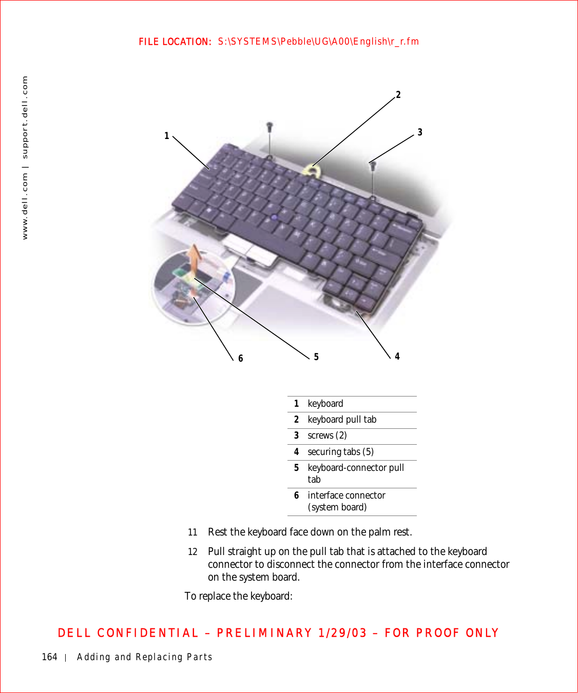 164 Adding and Replacing Partswww.dell.com | support.dell.comFILE LOCATION:  S:\SYSTEMS\Pebble\UG\A00\English\r_r.fmDELL CONFIDENTIAL – PRELIMINARY 1/29/03 – FOR PROOF ONLY11 Rest the keyboard face down on the palm rest.12 Pull straight up on the pull tab that is attached to the keyboard connector to disconnect the connector from the interface connector on the system board.To replace the keyboard:1362451keyboard2keyboard pull tab3screws (2)4securing tabs (5)5keyboard-connector pull tab6interface connector (system board)