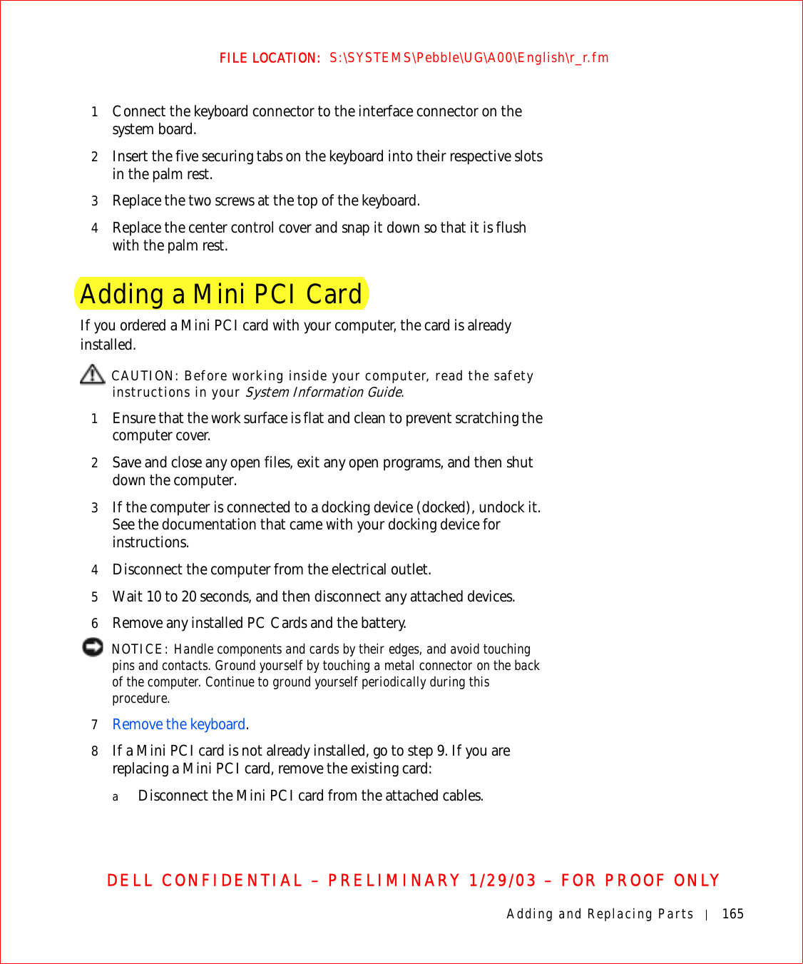 Adding and Replacing Parts 165FILE LOCATION:  S:\SYSTEMS\Pebble\UG\A00\English\r_r.fmDELL CONFIDENTIAL – PRELIMINARY 1/29/03 – FOR PROOF ONLY1Connect the keyboard connector to the interface connector on the system board.2Insert the five securing tabs on the keyboard into their respective slots in the palm rest.3Replace the two screws at the top of the keyboard. 4Replace the center control cover and snap it down so that it is flush with the palm rest.Adding a Mini PCI CardIf you ordered a Mini PCI card with your computer, the card is already installed. CAUTION: Before working inside your computer, read the safety instructions in your System Information Guide.1Ensure that the work surface is flat and clean to prevent scratching the computer cover.2Save and close any open files, exit any open programs, and then shut down the computer.3If the computer is connected to a docking device (docked), undock it. See the documentation that came with your docking device for instructions.4Disconnect the computer from the electrical outlet.5Wait 10 to 20 seconds, and then disconnect any attached devices.6Remove any installed PC Cards and the battery. NOTICE: Handle components and cards by their edges, and avoid touching pins and contacts. Ground yourself by touching a metal connector on the back of the computer. Continue to ground yourself periodically during this procedure.7Remove the keyboard.8If a Mini PCI card is not already installed, go to step 9. If you are replacing a Mini PCI card, remove the existing card:aDisconnect the Mini PCI card from the attached cables.