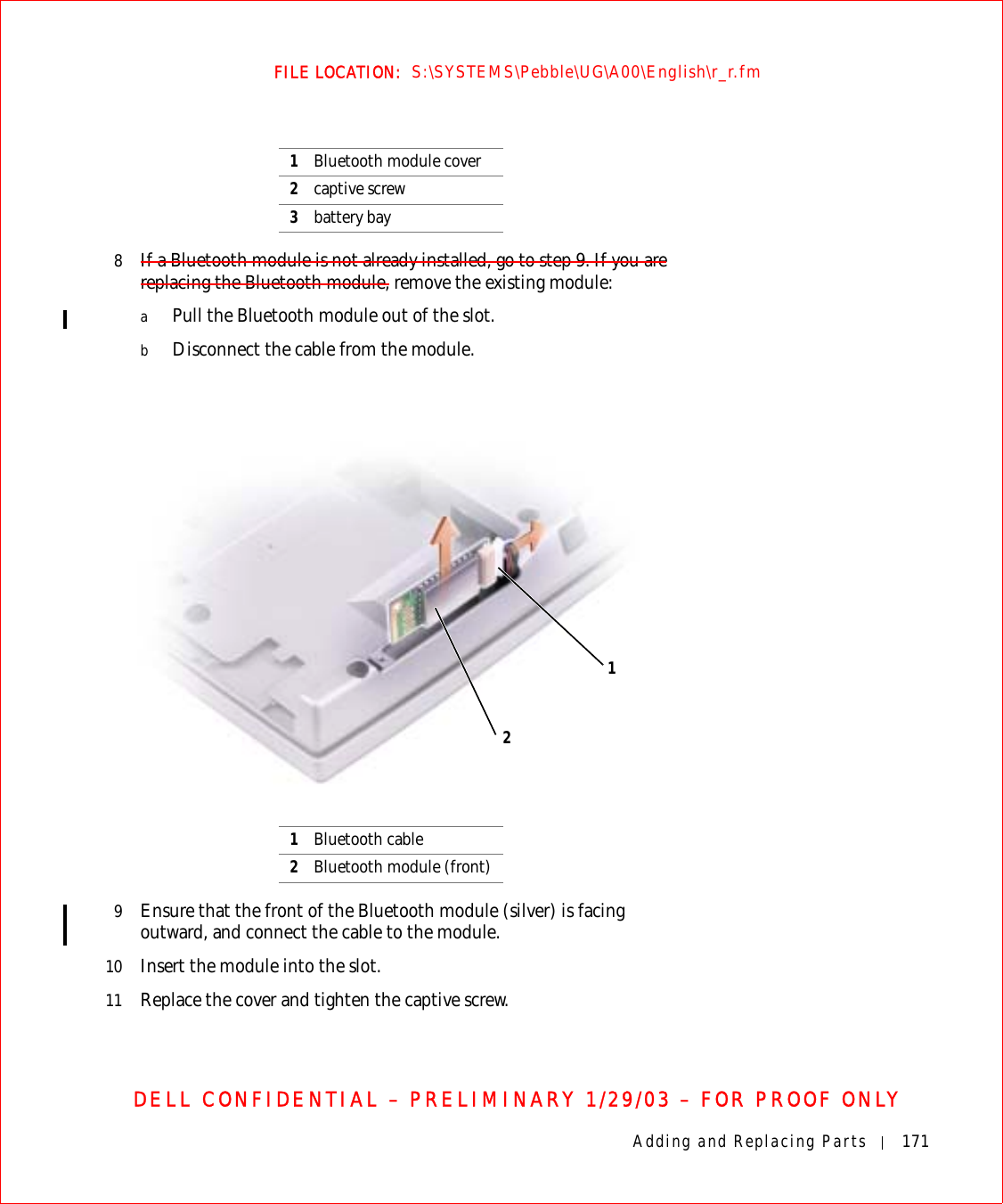 Adding and Replacing Parts 171FILE LOCATION:  S:\SYSTEMS\Pebble\UG\A00\English\r_r.fmDELL CONFIDENTIAL – PRELIMINARY 1/29/03 – FOR PROOF ONLY8If a Bluetooth module is not already installed, go to step 9. If you are replacing the Bluetooth module, remove the existing module:aPull the Bluetooth module out of the slot.bDisconnect the cable from the module.9Ensure that the front of the Bluetooth module (silver) is facing outward, and connect the cable to the module.10 Insert the module into the slot.11 Replace the cover and tighten the captive screw.1Bluetooth module cover2captive screw3battery bay1Bluetooth cable2Bluetooth module (front)12