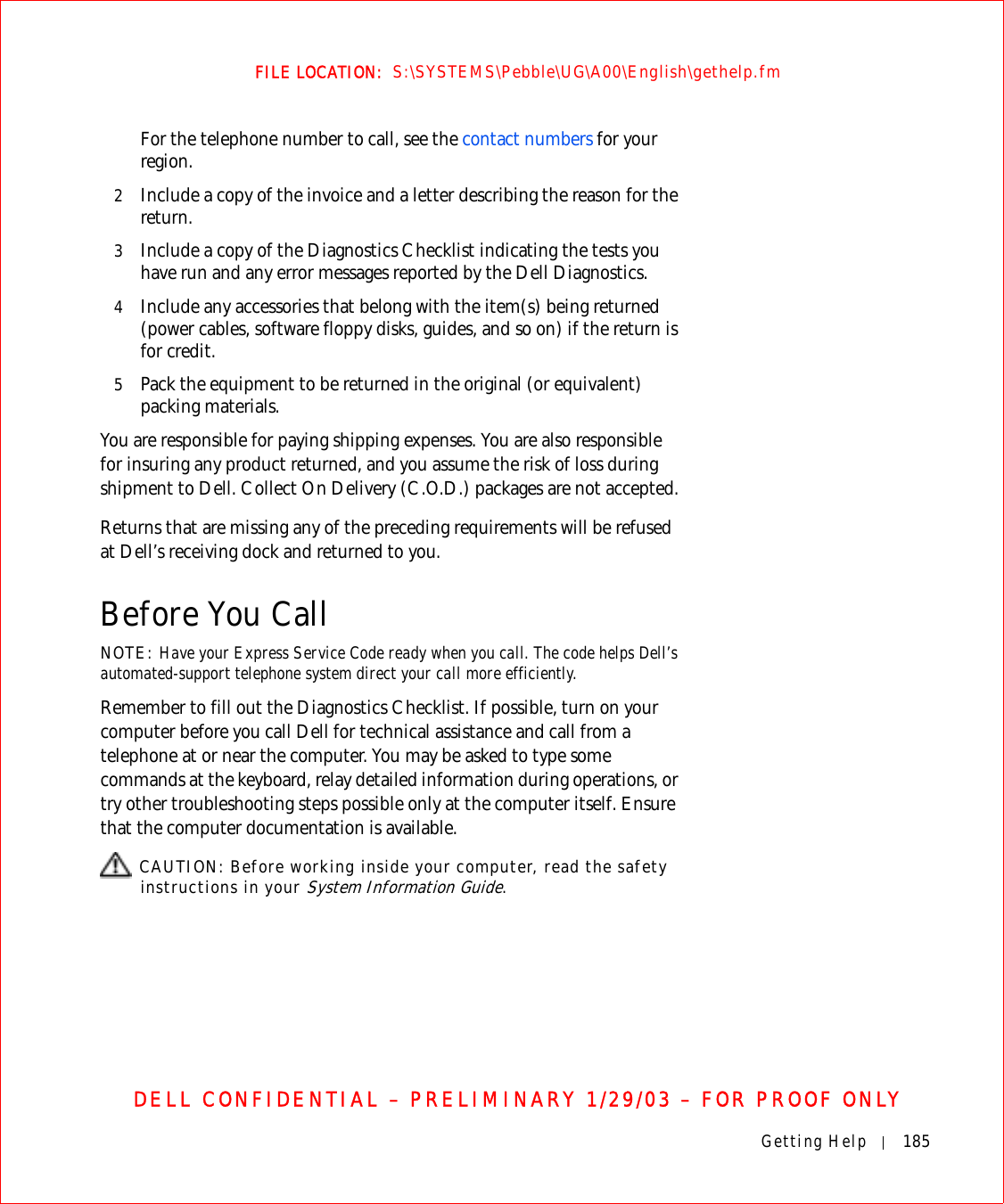 Getting Help 185FILE LOCATION:  S:\SYSTEMS\Pebble\UG\A00\English\gethelp.fmDELL CONFIDENTIAL – PRELIMINARY 1/29/03 – FOR PROOF ONLYFor the telephone number to call, see the contact numbers for your region.2Include a copy of the invoice and a letter describing the reason for the return.3Include a copy of the Diagnostics Checklist indicating the tests you have run and any error messages reported by the Dell Diagnostics.4Include any accessories that belong with the item(s) being returned (power cables, software floppy disks, guides, and so on) if the return is for credit.5Pack the equipment to be returned in the original (or equivalent) packing materials.You are responsible for paying shipping expenses. You are also responsible for insuring any product returned, and you assume the risk of loss during shipment to Dell. Collect On Delivery (C.O.D.) packages are not accepted.Returns that are missing any of the preceding requirements will be refused at Dell’s receiving dock and returned to you.Before You CallNOTE: Have your Express Service Code ready when you call. The code helps Dell’s automated-support telephone system direct your call more efficiently.Remember to fill out the Diagnostics Checklist. If possible, turn on your computer before you call Dell for technical assistance and call from a telephone at or near the computer. You may be asked to type some commands at the keyboard, relay detailed information during operations, or try other troubleshooting steps possible only at the computer itself. Ensure that the computer documentation is available.  CAUTION: Before working inside your computer, read the safety instructions in your System Information Guide.