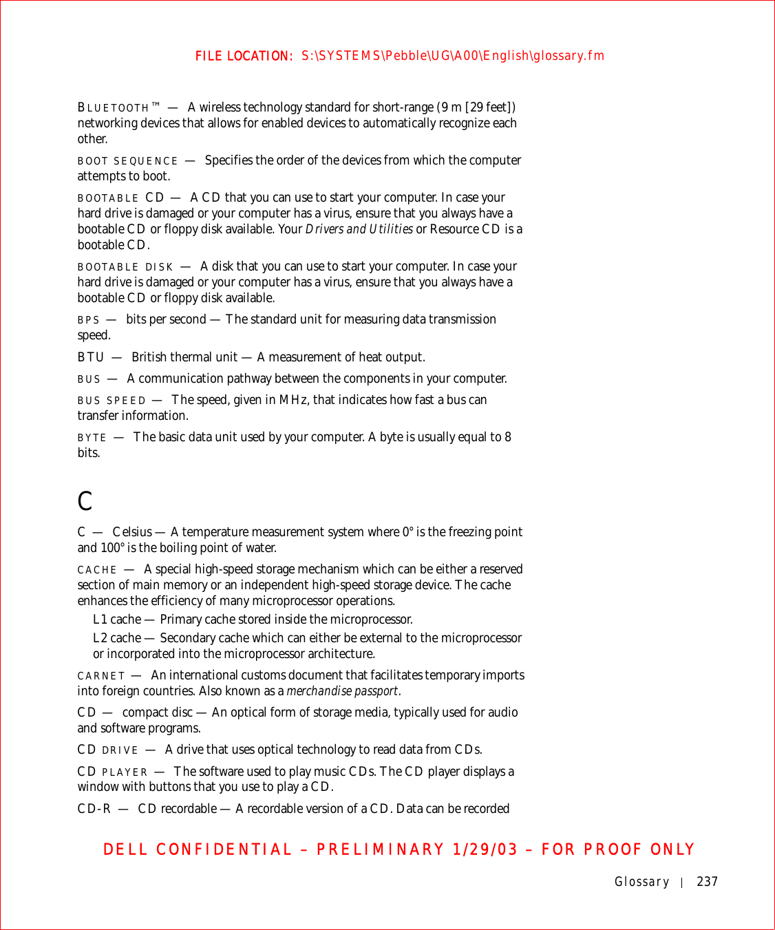 Glossary 237FILE LOCATION:  S:\SYSTEMS\Pebble\UG\A00\English\glossary.fmDELL CONFIDENTIAL – PRELIMINARY 1/29/03 – FOR PROOF ONLYBLUETOOTH™—A wireless technology standard for short-range (9 m [29 feet]) networking devices that allows for enabled devices to automatically recognize each other.BOOT SEQUENCE —Specifies the order of the devices from which the computer attempts to boot.BOOTABLE CD — A CD that you can use to start your computer. In case your hard drive is damaged or your computer has a virus, ensure that you always have a bootable CD or floppy disk available. Your Drivers and Utilities or Resource CD is a bootable CD.BOOTABLE DISK —A disk that you can use to start your computer. In case your hard drive is damaged or your computer has a virus, ensure that you always have a bootable CD or floppy disk available.BPS —bits per second — The standard unit for measuring data transmission speed.BTU — British thermal unit — A measurement of heat output.BUS —A communication pathway between the components in your computer.BUS SPEED —The speed, given in MHz, that indicates how fast a bus can transfer information.BYTE —The basic data unit used by your computer. A byte is usually equal to 8 bits.CC—Celsius — A temperature measurement system where 0° is the freezing point and 100° is the boiling point of water.CACHE —A special high-speed storage mechanism which can be either a reserved section of main memory or an independent high-speed storage device. The cache enhances the efficiency of many microprocessor operations.L1 cache — Primary cache stored inside the microprocessor.L2 cache — Secondary cache which can either be external to the microprocessor or incorporated into the microprocessor architecture.CARNET —An international customs document that facilitates temporary imports into foreign countries. Also known as a merchandise passport.CD — compact disc — An optical form of storage media, typically used for audio and software programs.CD DRIVE —A drive that uses optical technology to read data from CDs.CD PLAYER —The software used to play music CDs. The CD player displays a window with buttons that you use to play a CD.CD-R — CD recordable — A recordable version of a CD. Data can be recorded 