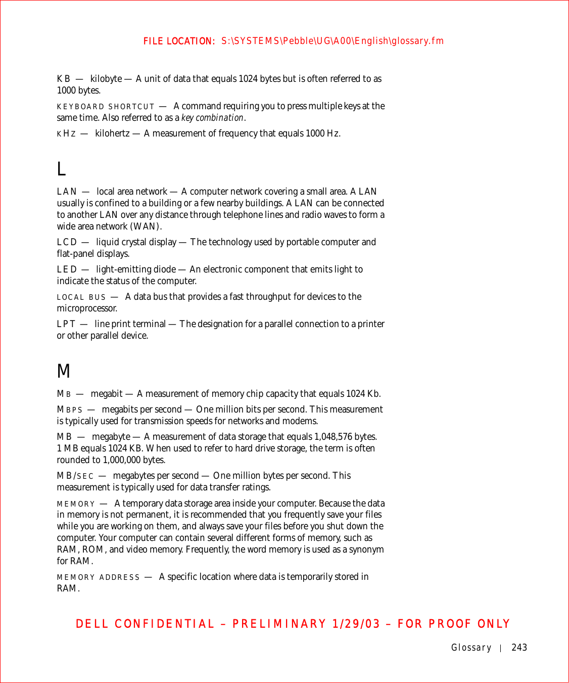 Glossary 243FILE LOCATION:  S:\SYSTEMS\Pebble\UG\A00\English\glossary.fmDELL CONFIDENTIAL – PRELIMINARY 1/29/03 – FOR PROOF ONLYKB — kilobyte — A unit of data that equals 1024 bytes but is often referred to as 1000 bytes.KEYBOARD SHORTCUT —A command requiring you to press multiple keys at the same time. Also referred to as a key combination.KHZ—kilohertz — A measurement of frequency that equals 1000 Hz.LLAN — local area network — A computer network covering a small area. A LAN usually is confined to a building or a few nearby buildings. A LAN can be connected to another LAN over any distance through telephone lines and radio waves to form a wide area network (WAN).LCD — liquid crystal display — The technology used by portable computer and flat-panel displays.LED — light-emitting diode — An electronic component that emits light to indicate the status of the computer.LOCAL BUS —A data bus that provides a fast throughput for devices to the microprocessor.LPT — line print terminal — The designation for a parallel connection to a printer or other parallel device. MMB—megabit — A measurement of memory chip capacity that equals 1024 Kb.MBPS —megabits per second — One million bits per second. This measurement is typically used for transmission speeds for networks and modems.MB — megabyte — A measurement of data storage that equals 1,048,576 bytes. 1 MB equals 1024 KB. When used to refer to hard drive storage, the term is often rounded to 1,000,000 bytes.MB/SEC —megabytes per second — One million bytes per second. This measurement is typically used for data transfer ratings.MEMORY —A temporary data storage area inside your computer. Because the data in memory is not permanent, it is recommended that you frequently save your files while you are working on them, and always save your files before you shut down the computer. Your computer can contain several different forms of memory, such as RAM, ROM, and video memory. Frequently, the word memory is used as a synonym for RAM.MEMORY ADDRESS —A specific location where data is temporarily stored in RAM.