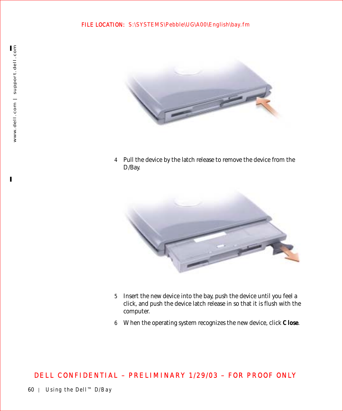 60 Using the Dell™ D/Baywww.dell.com | support.dell.comFILE LOCATION:  S:\SYSTEMS\Pebble\UG\A00\English\bay.fmDELL CONFIDENTIAL – PRELIMINARY 1/29/03 – FOR PROOF ONLY4Pull the device by the latch release to remove the device from the D/Bay.5Insert the new device into the bay, push the device until you feel a click, and push the device latch release in so that it is flush with the computer.6When the operating system recognizes the new device, click Close.