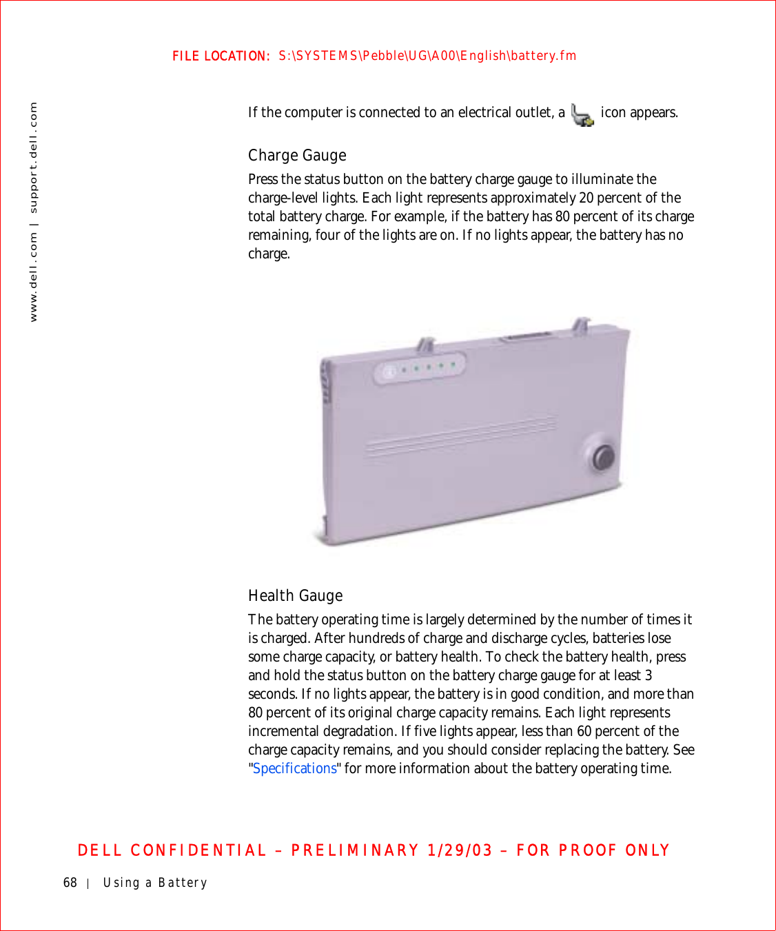 68 Using a Batterywww.dell.com | support.dell.comFILE LOCATION:  S:\SYSTEMS\Pebble\UG\A00\English\battery.fmDELL CONFIDENTIAL – PRELIMINARY 1/29/03 – FOR PROOF ONLYIf the computer is connected to an electrical outlet, a   icon appears.Charge GaugePress the status button on the battery charge gauge to illuminate the charge-level lights. Each light represents approximately 20 percent of the total battery charge. For example, if the battery has 80 percent of its charge remaining, four of the lights are on. If no lights appear, the battery has no charge.Health GaugeThe battery operating time is largely determined by the number of times it is charged. After hundreds of charge and discharge cycles, batteries lose some charge capacity, or battery health. To check the battery health, press and hold the status button on the battery charge gauge for at least 3 seconds. If no lights appear, the battery is in good condition, and more than 80 percent of its original charge capacity remains. Each light represents incremental degradation. If five lights appear, less than 60 percent of the charge capacity remains, and you should consider replacing the battery. See &quot;Specifications&quot; for more information about the battery operating time.