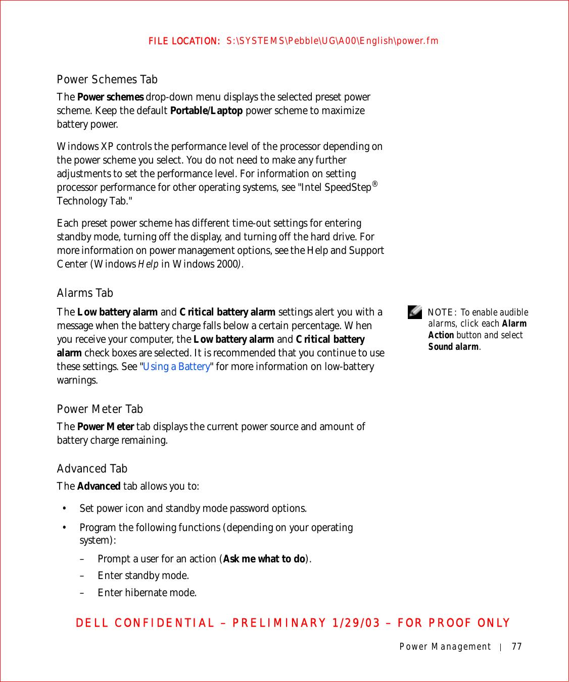 Power Management 77FILE LOCATION:  S:\SYSTEMS\Pebble\UG\A00\English\power.fmDELL CONFIDENTIAL – PRELIMINARY 1/29/03 – FOR PROOF ONLYPower Schemes TabThe Power schemes drop-down menu displays the selected preset power scheme. Keep the default Portable/Laptop power scheme to maximize battery power.Windows XP controls the performance level of the processor depending on the power scheme you select. You do not need to make any further adjustments to set the performance level. For information on setting processor performance for other operating systems, see &quot;Intel SpeedStep® Technology Tab.&quot;Each preset power scheme has different time-out settings for entering standby mode, turning off the display, and turning off the hard drive. For more information on power management options, see the Help and Support Center (Windows Help in Windows 2000).Alarms Tab NOTE: To enable audible alarms, click each Alarm Action button and select Sound alarm.The Low battery alarm and Critical battery alarm settings alert you with a message when the battery charge falls below a certain percentage. When you receive your computer, the Low battery alarm and Critical battery alarm check boxes are selected. It is recommended that you continue to use these settings. See &quot;Using a Battery&quot; for more information on low-battery warnings.Power Meter TabThe Power Meter tab displays the current power source and amount of battery charge remaining.Advanced TabThe Advanced tab allows you to:• Set power icon and standby mode password options.• Program the following functions (depending on your operating system):– Prompt a user for an action (Ask me what to do).– Enter standby mode.– Enter hibernate mode.