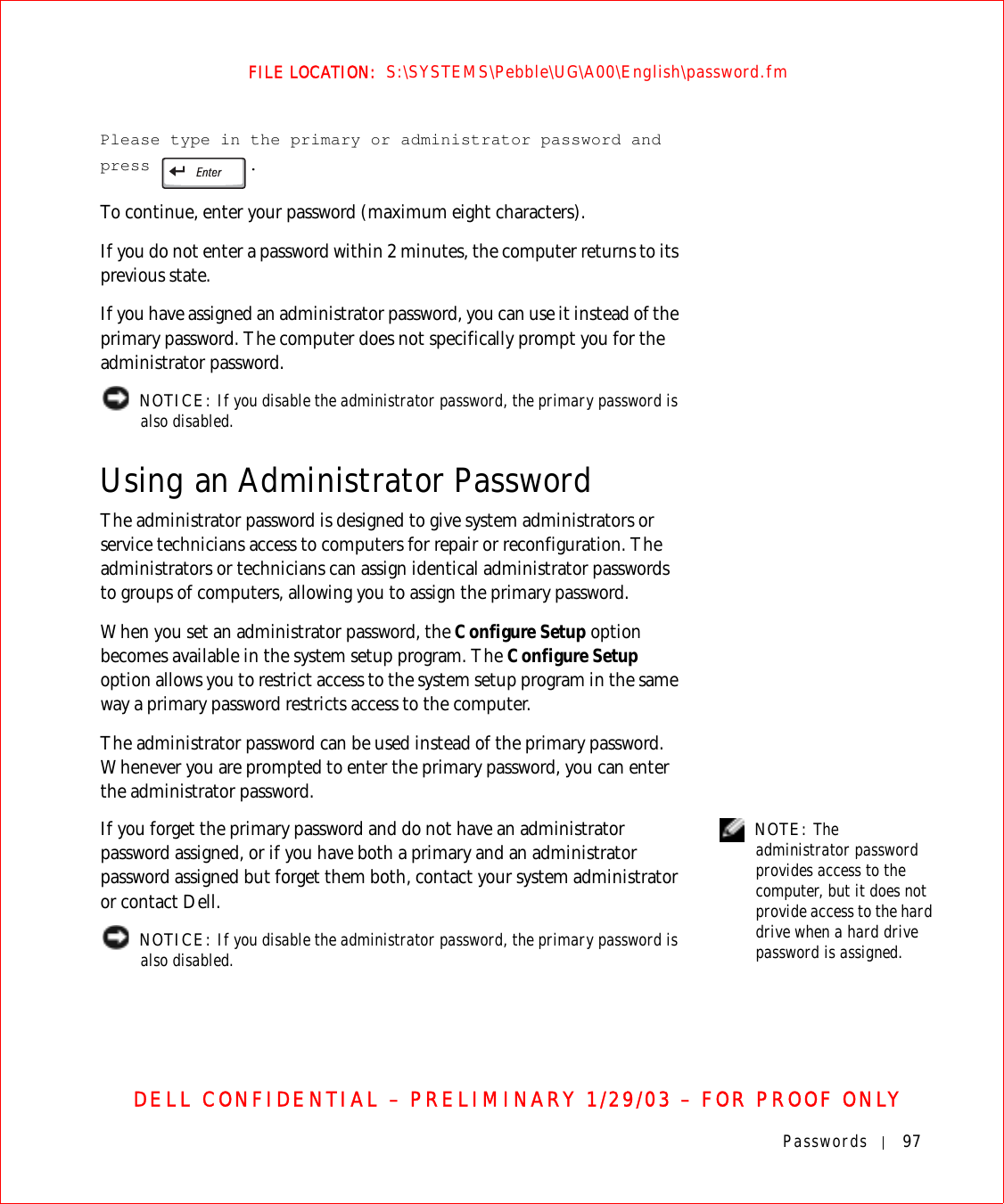 Passwords 97FILE LOCATION:  S:\SYSTEMS\Pebble\UG\A00\English\password.fmDELL CONFIDENTIAL – PRELIMINARY 1/29/03 – FOR PROOF ONLYPlease type in the primary or administrator password and press .To continue, enter your password (maximum eight characters).If you do not enter a password within 2 minutes, the computer returns to its previous state.If you have assigned an administrator password, you can use it instead of the primary password. The computer does not specifically prompt you for the administrator password. NOTICE: If you disable the administrator password, the primary password is also disabled. Using an Administrator PasswordThe administrator password is designed to give system administrators or service technicians access to computers for repair or reconfiguration. The administrators or technicians can assign identical administrator passwords to groups of computers, allowing you to assign the primary password.When you set an administrator password, the Configure Setup option becomes available in the system setup program. The Configure Setup option allows you to restrict access to the system setup program in the same way a primary password restricts access to the computer.The administrator password can be used instead of the primary password. Whenever you are prompted to enter the primary password, you can enter the administrator password. NOTE: The administrator password provides access to the computer, but it does not provide access to the hard drive when a hard drive password is assigned. If you forget the primary password and do not have an administrator password assigned, or if you have both a primary and an administrator password assigned but forget them both, contact your system administrator or contact Dell. NOTICE: If you disable the administrator password, the primary password is also disabled. 