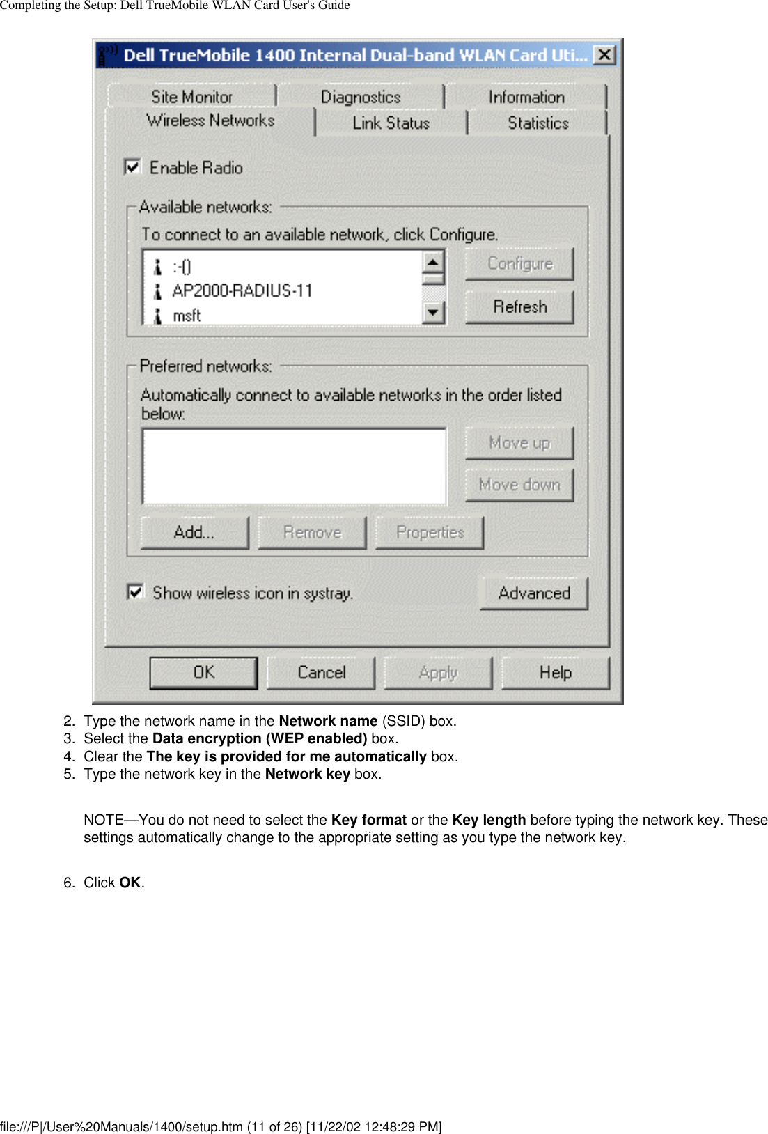 Completing the Setup: Dell TrueMobile WLAN Card User&apos;s Guide2.  Type the network name in the Network name (SSID) box.3.  Select the Data encryption (WEP enabled) box.4.  Clear the The key is provided for me automatically box.5.  Type the network key in the Network key box. NOTE—You do not need to select the Key format or the Key length before typing the network key. These settings automatically change to the appropriate setting as you type the network key.6.  Click OK. file:///P|/User%20Manuals/1400/setup.htm (11 of 26) [11/22/02 12:48:29 PM]