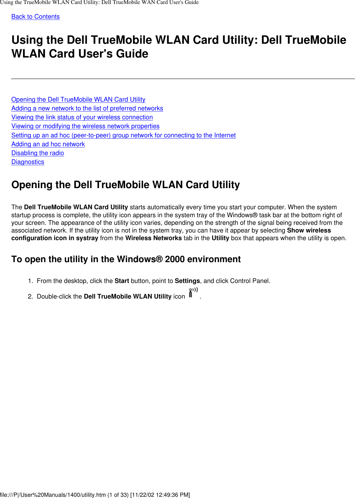 Using the TrueMobile WLAN Card Utility: Dell TrueMobile WAN Card User&apos;s GuideBack to ContentsUsing the Dell TrueMobile WLAN Card Utility: Dell TrueMobile WLAN Card User&apos;s GuideOpening the Dell TrueMobile WLAN Card UtilityAdding a new network to the list of preferred networksViewing the link status of your wireless connectionViewing or modifying the wireless network propertiesSetting up an ad hoc (peer-to-peer) group network for connecting to the InternetAdding an ad hoc networkDisabling the radioDiagnosticsOpening the Dell TrueMobile WLAN Card UtilityThe Dell TrueMobile WLAN Card Utility starts automatically every time you start your computer. When the system startup process is complete, the utility icon appears in the system tray of the Windows® task bar at the bottom right of your screen. The appearance of the utility icon varies, depending on the strength of the signal being received from the associated network. If the utility icon is not in the system tray, you can have it appear by selecting Show wireless configuration icon in systray from the Wireless Networks tab in the Utility box that appears when the utility is open.To open the utility in the Windows® 2000 environment1.  From the desktop, click the Start button, point to Settings, and click Control Panel.2.  Double-click the Dell TrueMobile WLAN Utility icon  . file:///P|/User%20Manuals/1400/utility.htm (1 of 33) [11/22/02 12:49:36 PM]