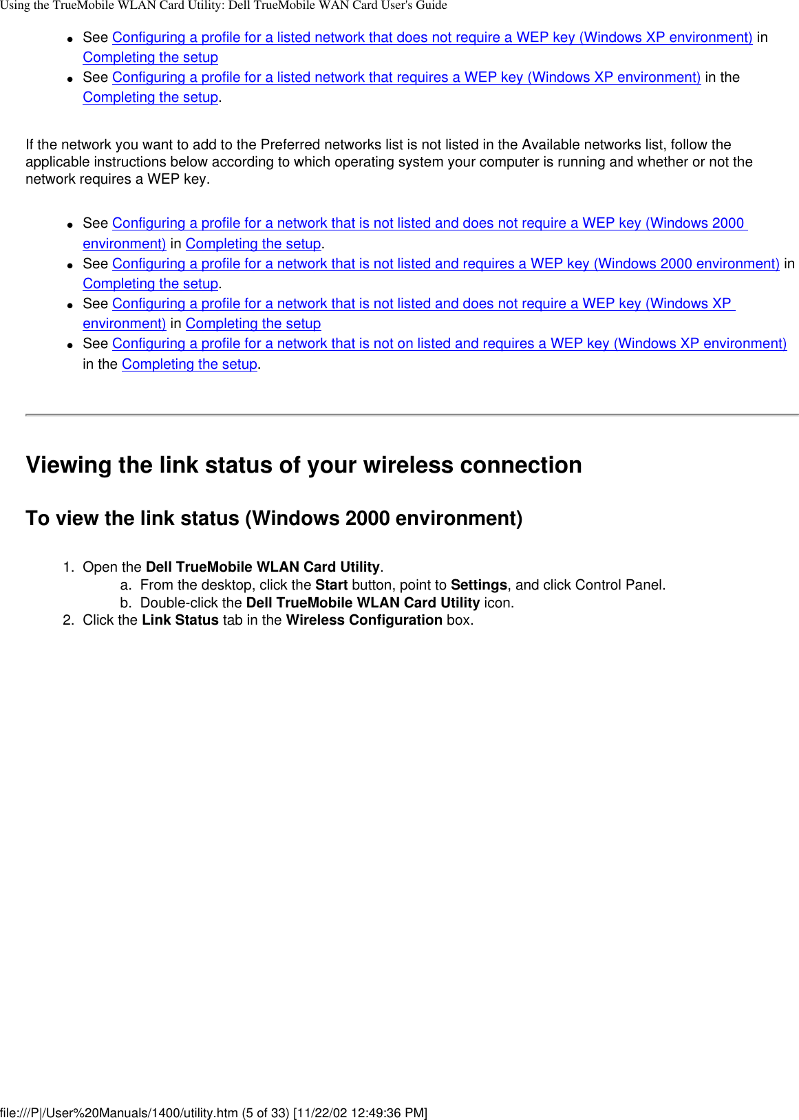 Using the TrueMobile WLAN Card Utility: Dell TrueMobile WAN Card User&apos;s Guide●     See Configuring a profile for a listed network that does not require a WEP key (Windows XP environment) in Completing the setup●     See Configuring a profile for a listed network that requires a WEP key (Windows XP environment) in the Completing the setup.If the network you want to add to the Preferred networks list is not listed in the Available networks list, follow the applicable instructions below according to which operating system your computer is running and whether or not the network requires a WEP key.●     See Configuring a profile for a network that is not listed and does not require a WEP key (Windows 2000 environment) in Completing the setup.●     See Configuring a profile for a network that is not listed and requires a WEP key (Windows 2000 environment) in Completing the setup.●     See Configuring a profile for a network that is not listed and does not require a WEP key (Windows XP environment) in Completing the setup●     See Configuring a profile for a network that is not on listed and requires a WEP key (Windows XP environment) in the Completing the setup.Viewing the link status of your wireless connectionTo view the link status (Windows 2000 environment)1.  Open the Dell TrueMobile WLAN Card Utility. a.  From the desktop, click the Start button, point to Settings, and click Control Panel.b.  Double-click the Dell TrueMobile WLAN Card Utility icon.2.  Click the Link Status tab in the Wireless Configuration box.file:///P|/User%20Manuals/1400/utility.htm (5 of 33) [11/22/02 12:49:36 PM]