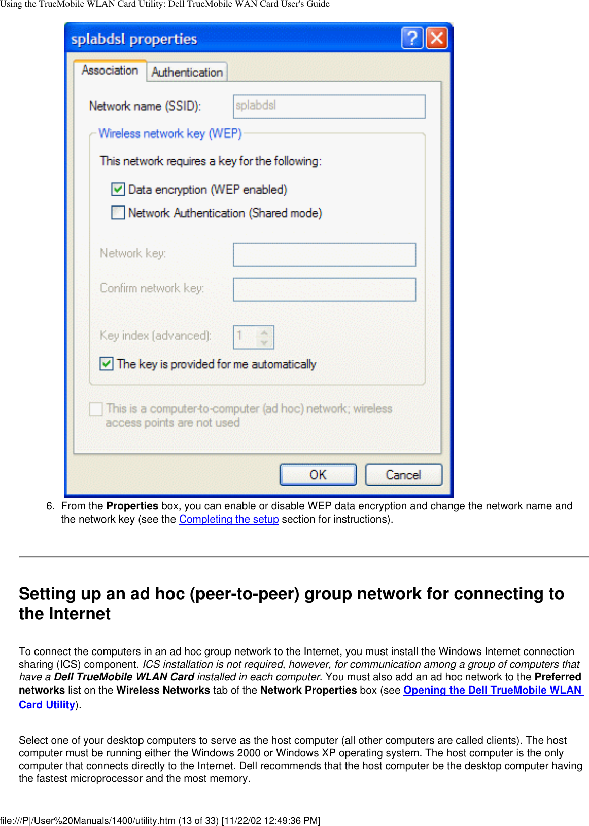 Using the TrueMobile WLAN Card Utility: Dell TrueMobile WAN Card User&apos;s Guide6.  From the Properties box, you can enable or disable WEP data encryption and change the network name and the network key (see the Completing the setup section for instructions). Setting up an ad hoc (peer-to-peer) group network for connecting to the InternetTo connect the computers in an ad hoc group network to the Internet, you must install the Windows Internet connection sharing (ICS) component. ICS installation is not required, however, for communication among a group of computers that have a Dell TrueMobile WLAN Card installed in each computer. You must also add an ad hoc network to the Preferred networks list on the Wireless Networks tab of the Network Properties box (see Opening the Dell TrueMobile WLAN Card Utility).Select one of your desktop computers to serve as the host computer (all other computers are called clients). The host computer must be running either the Windows 2000 or Windows XP operating system. The host computer is the only computer that connects directly to the Internet. Dell recommends that the host computer be the desktop computer having the fastest microprocessor and the most memory.file:///P|/User%20Manuals/1400/utility.htm (13 of 33) [11/22/02 12:49:36 PM]