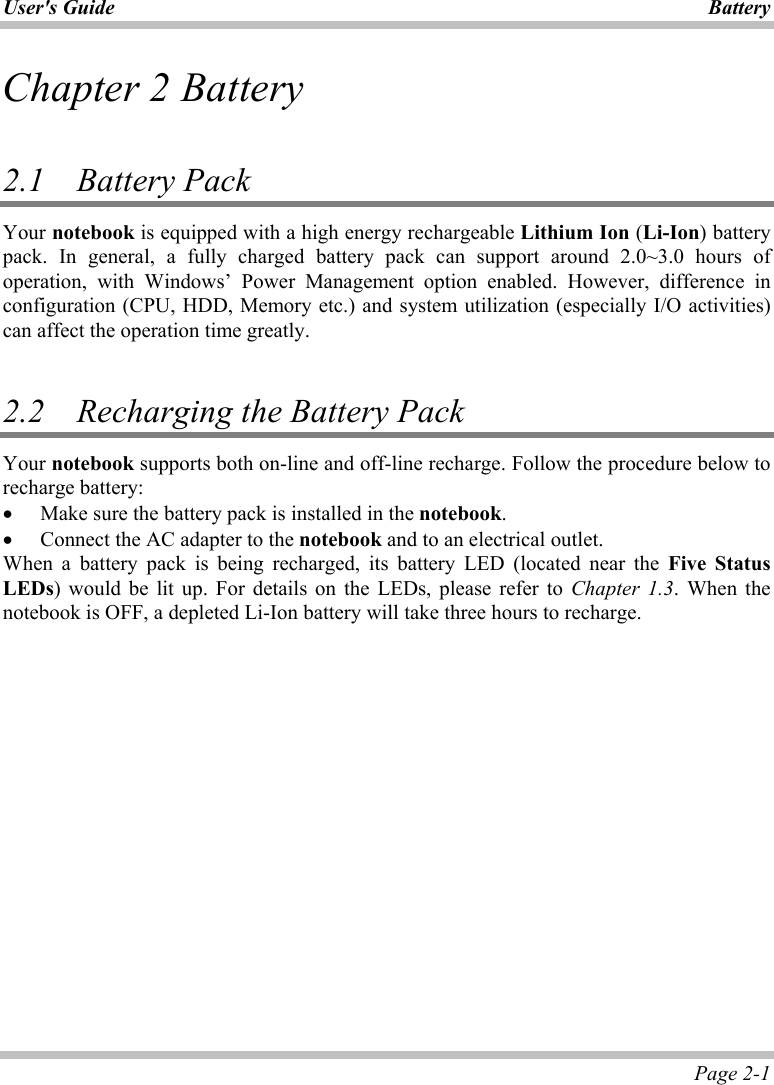 User&apos;s Guide  Battery Page 2-1 Chapter 2 Battery  2.1 Battery Pack  Your notebook is equipped with a high energy rechargeable Lithium Ion (Li-Ion) battery pack. In general, a fully charged battery pack can support around 2.0~3.0 hours of operation, with Windows’ Power Management option enabled. However, difference in configuration (CPU, HDD, Memory etc.) and system utilization (especially I/O activities) can affect the operation time greatly.  2.2   Recharging the Battery Pack Your notebook supports both on-line and off-line recharge. Follow the procedure below to recharge battery: •  Make sure the battery pack is installed in the notebook. •  Connect the AC adapter to the notebook and to an electrical outlet. When a battery pack is being recharged, its battery LED (located near the Five Status LEDs) would be lit up. For details on the LEDs, please refer to Chapter 1.3. When the notebook is OFF, a depleted Li-Ion battery will take three hours to recharge.  