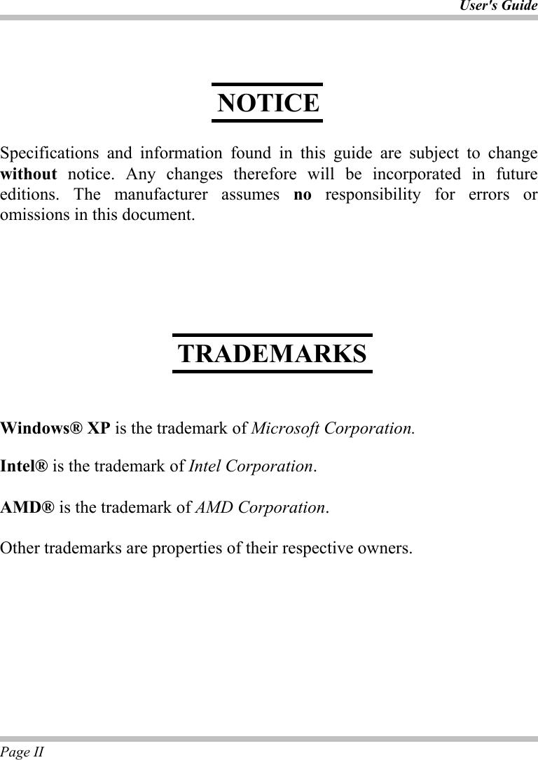 User&apos;s Guide Page II       Specifications and information found in this guide are subject to change without notice. Any changes therefore will be incorporated in future editions. The manufacturer assumes no responsibility for errors or omissions in this document.           Windows® XP is the trademark of Microsoft Corporation.  Intel® is the trademark of Intel Corporation.  AMD® is the trademark of AMD Corporation.  Other trademarks are properties of their respective owners. NOTICE TRADEMARKS 
