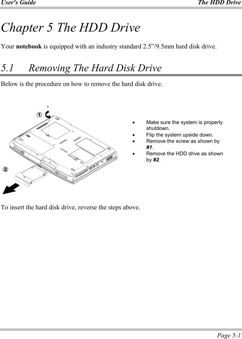 User&apos;s Guide  The HDD Drive  Page 5-1 Chapter 5 The HDD Drive  Your notebook is equipped with an industry standard 2.5”/9.5mm hard disk drive.  5.1   Removing The Hard Disk Drive Below is the procedure on how to remove the hard disk drive.     To insert the hard disk drive, reverse the steps above.   •  Make sure the system is properly shutdown. •  Flip the system upside down. •  Remove the screw as shown by #1. •  Remove the HDD drive as shown by #2. 
