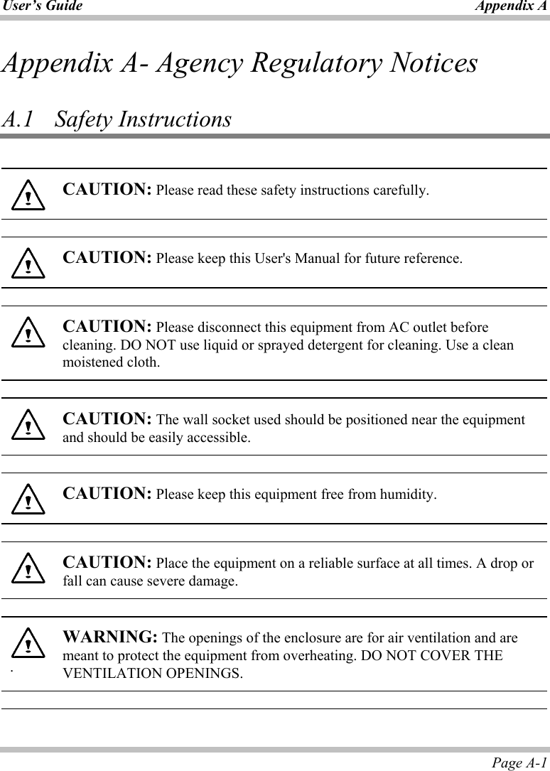 User’s Guide Appendix A Page A-1 Appendix A- Agency Regulatory Notices  A.1   Safety Instructions   CAUTION: Please read these safety instructions carefully.    CAUTION: Please keep this User&apos;s Manual for future reference.    CAUTION: Please disconnect this equipment from AC outlet before cleaning. DO NOT use liquid or sprayed detergent for cleaning. Use a clean moistened cloth.    CAUTION: The wall socket used should be positioned near the equipment and should be easily accessible.    CAUTION: Please keep this equipment free from humidity.    CAUTION: Place the equipment on a reliable surface at all times. A drop or fall can cause severe damage.   . WARNING: The openings of the enclosure are for air ventilation and are meant to protect the equipment from overheating. DO NOT COVER THE VENTILATION OPENINGS.    