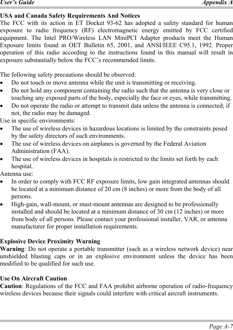 User’s Guide Appendix A Page A-7 USA and Canada Safety Requirements And Notices The FCC with its action in ET Docket 93-62 has adopted a safety standard for human exposure to radio frequency (RF) electromagnetic energy emitted by FCC certified equipment. The Intel PRO/Wireless LAN MiniPCI Adapter products meet the Human Exposure limits found in OET Bulletin 65, 2001, and ANSI/IEEE C95.1, 1992. Proper operation of this radio according to the instructions found in this manual will result in exposure substantially below the FCC’s recommended limits.   The following safety precautions should be observed: •  Do not touch or move antenna while the unit is transmitting or receiving. •  Do not hold any component containing the radio such that the antenna is very close or touching any exposed parts of the body, especially the face or eyes, while transmitting. •  Do not operate the radio or attempt to transmit data unless the antenna is connected; if not, the radio may be damaged. Use in specific environments: •  The use of wireless devices in hazardous locations is limited by the constraints posed by the safety directors of such environments. •  The use of wireless devices on airplanes is governed by the Federal Aviation Administration (FAA).  •  The use of wireless devices in hospitals is restricted to the limits set forth by each hospital. Antenna use: •  In order to comply with FCC RF exposure limits, low gain integrated antennas should be located at a minimum distance of 20 cm (8 inches) or more from the body of all persons. •  High-gain, wall-mount, or mast-mount antennas are designed to be professionally installed and should be located at a minimum distance of 30 cm (12 inches) or more from body of all persons. Please contact your professional installer, VAR, or antenna manufacturer for proper installation requirements.  Explosive Device Proximity Warning Warning: Do not operate a portable transmitter (such as a wireless network device) near unshielded blasting caps or in an explosive environment unless the device has been modified to be qualified for such use.    Use On Aircraft Caution Caution: Regulations of the FCC and FAA prohibit airborne operation of radio-frequency wireless devices because their signals could interfere with critical aircraft instruments.   