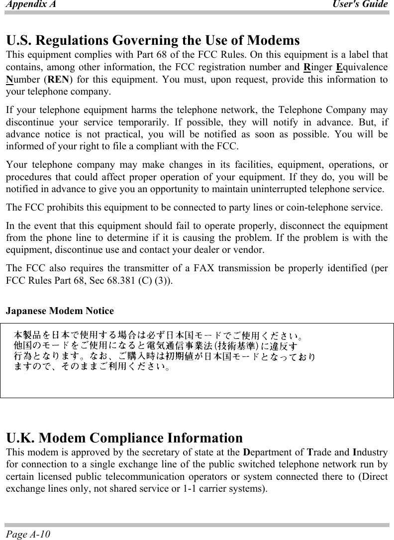Appendix A  User&apos;s Guide Page A-10 U.S. Regulations Governing the Use of Modems This equipment complies with Part 68 of the FCC Rules. On this equipment is a label that contains, among other information, the FCC registration number and Ringer Equivalence Number (REN) for this equipment. You must, upon request, provide this information to your telephone company. If your telephone equipment harms the telephone network, the Telephone Company may discontinue your service temporarily. If possible, they will notify in advance. But, if advance notice is not practical, you will be notified as soon as possible. You will be informed of your right to file a compliant with the FCC. Your telephone company may make changes in its facilities, equipment, operations, or procedures that could affect proper operation of your equipment. If they do, you will be notified in advance to give you an opportunity to maintain uninterrupted telephone service. The FCC prohibits this equipment to be connected to party lines or coin-telephone service. In the event that this equipment should fail to operate properly, disconnect the equipment from the phone line to determine if it is causing the problem. If the problem is with the equipment, discontinue use and contact your dealer or vendor. The FCC also requires the transmitter of a FAX transmission be properly identified (per FCC Rules Part 68, Sec 68.381 (C) (3)).  Japanese Modem Notice     U.K. Modem Compliance Information This modem is approved by the secretary of state at the Department of Trade and Industry for connection to a single exchange line of the public switched telephone network run by certain licensed public telecommunication operators or system connected there to (Direct exchange lines only, not shared service or 1-1 carrier systems). 