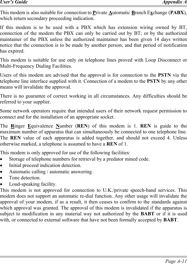 User’s Guide Appendix A Page A-11 This modem is also suitable for connection to Private Automatic Branch Exchange (PABX), which return secondary proceeding indication. If this modem is to be used with a PBX which has extension wiring owned by BT, connection of the modem the PBX can only be carried out by BT; or by the authorized maintainer of the PBX unless the authorized maintainer has been given 14 days written notice that the connection is to be made by another person; and that period of notification has expired. This modem is suitable for use only on telephone lines proved with Loop Disconnect or Multi-Frequency Dialing Facilities. Users of this modem are advised that the approval is for connection to the PSTN via the telephone line interface supplied with it. Connection of a modem to the PSTN by any other means will invalidate the approval. There is no guarantee of correct working in all circumstances. Any difficulties should be referred to your supplier. Some network operators require that intended users of their network request permission to connect and for the installation of an appropriate socket. The  Ringer  Equivalence  Number (REN) of this modem is 1. REN is guide to the maximum number of apparatus that can simultaneously be connected to one telephone line. The  REN value of each apparatus is added together, and should not exceed 4. Unless otherwise marked, a telephone is assumed to have a REN of 1. This modem is only approved for use of the following facilities: •  Storage of telephone numbers for retrieval by a predator mined code. •  Initial proceed indication detection. •  Automatic calling / automatic answering. •  Tone detection. •  Loud-speaking facility. This modem is not approved for connection to U.K./private speech-band services. This modem does not support an automatic re-dial function. Any other usage will invalidate the approval of your modem, if as a result, it then ceases to confirm to the standards against which approval was granted. The approval of this modem is invalidated if the apparatus is subject to modification in any material way not authorized by the BABT or if it is used with, or connected to external software that have not been formally accepted by BABT.   
