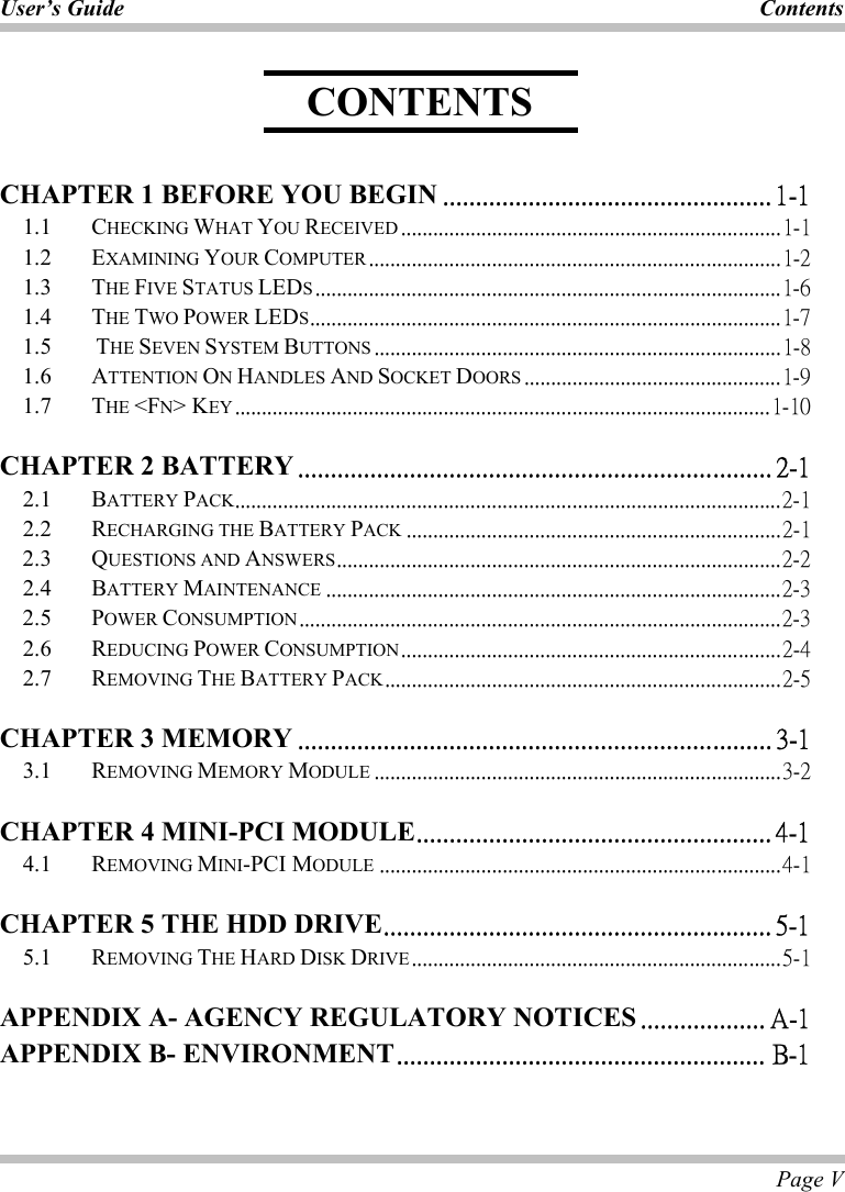 User’s Guide  Contents  Page V    CHAPTER 1 BEFORE YOU BEGIN .................................................. 1-1 1.1   CHECKING WHAT YOU RECEIVED .......................................................................1-1 1.2   EXAMINING YOUR COMPUTER .............................................................................1-2 1.3 THE FIVE STATUS LEDS.......................................................................................1-6 1.4   THE TWO POWER LEDS........................................................................................1-7 1.5   THE SEVEN SYSTEM BUTTONS ............................................................................1-8 1.6 ATTENTION ON HANDLES AND SOCKET DOORS ................................................1-9 1.7   THE &lt;FN&gt; KEY ....................................................................................................1-10 CHAPTER 2 BATTERY ........................................................................ 2-1 2.1 BATTERY PACK......................................................................................................2-1 2.2   RECHARGING THE BATTERY PACK ......................................................................2-1 2.3   QUESTIONS AND ANSWERS...................................................................................2-2 2.4   BATTERY MAINTENANCE .....................................................................................2-3 2.5   POWER CONSUMPTION..........................................................................................2-3 2.6   REDUCING POWER CONSUMPTION.......................................................................2-4 2.7   REMOVING THE BATTERY PACK..........................................................................2-5 CHAPTER 3 MEMORY ........................................................................ 3-1 3.1   REMOVING MEMORY MODULE ............................................................................3-2 CHAPTER 4 MINI-PCI MODULE...................................................... 4-1 4.1   REMOVING MINI-PCI MODULE ...........................................................................4-1 CHAPTER 5 THE HDD DRIVE........................................................... 5-1 5.1   REMOVING THE HARD DISK DRIVE.....................................................................5-1 APPENDIX A- AGENCY REGULATORY NOTICES ................... A-1 APPENDIX B- ENVIRONMENT........................................................ B-1  CONTENTS 