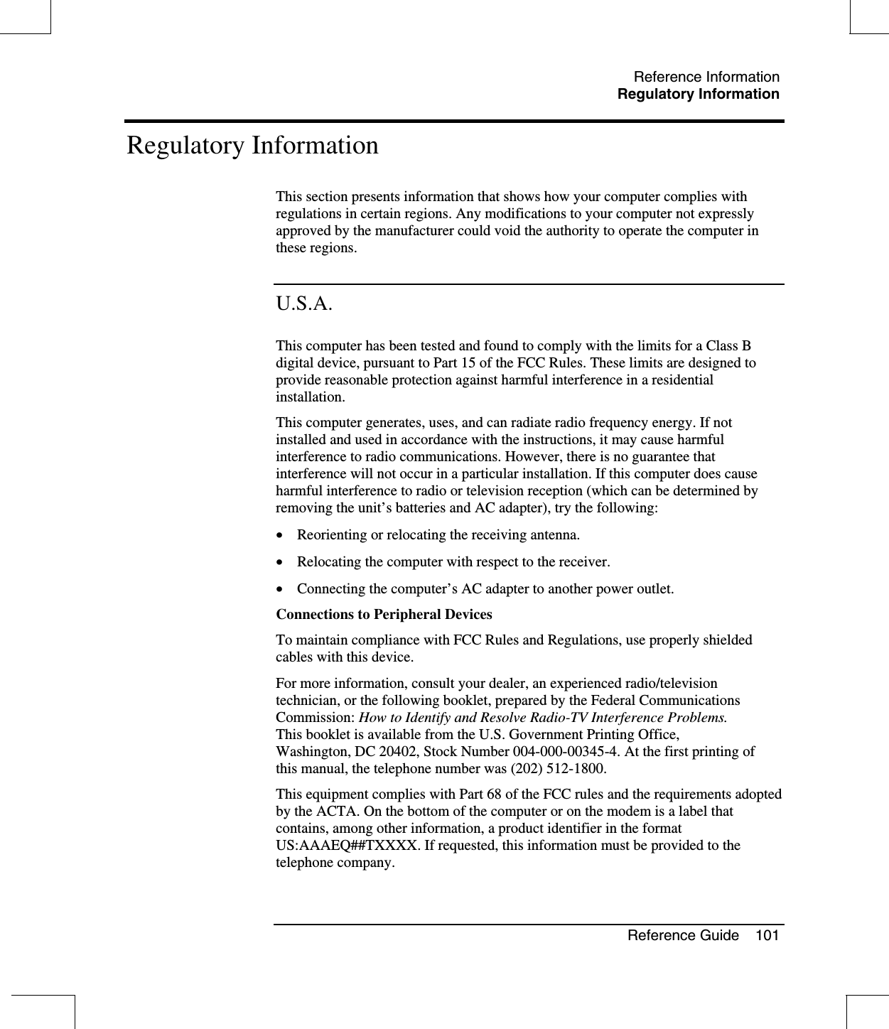 Reference InformationRegulatory InformationReference Guide 101Regulatory InformationThis section presents information that shows how your computer complies withregulations in certain regions. Any modifications to your computer not expresslyapproved by the manufacturer could void the authority to operate the computer inthese regions.U.S.A.This computer has been tested and found to comply with the limits for a Class Bdigital device, pursuant to Part 15 of the FCC Rules. These limits are designed toprovide reasonable protection against harmful interference in a residentialinstallation.This computer generates, uses, and can radiate radio frequency energy. If notinstalled and used in accordance with the instructions, it may cause harmfulinterference to radio communications. However, there is no guarantee thatinterference will not occur in a particular installation. If this computer does causeharmful interference to radio or television reception (which can be determined byremoving the unit’s batteries and AC adapter), try the following:•  Reorienting or relocating the receiving antenna.•  Relocating the computer with respect to the receiver.•  Connecting the computer’s AC adapter to another power outlet.Connections to Peripheral DevicesTo maintain compliance with FCC Rules and Regulations, use properly shieldedcables with this device.For more information, consult your dealer, an experienced radio/televisiontechnician, or the following booklet, prepared by the Federal CommunicationsCommission: How to Identify and Resolve Radio-TV Interference Problems.This booklet is available from the U.S. Government Printing Office,Washington, DC 20402, Stock Number 004-000-00345-4. At the first printing ofthis manual, the telephone number was (202) 512-1800.This equipment complies with Part 68 of the FCC rules and the requirements adoptedby the ACTA. On the bottom of the computer or on the modem is a label thatcontains, among other information, a product identifier in the formatUS:AAAEQ##TXXXX. If requested, this information must be provided to thetelephone company.
