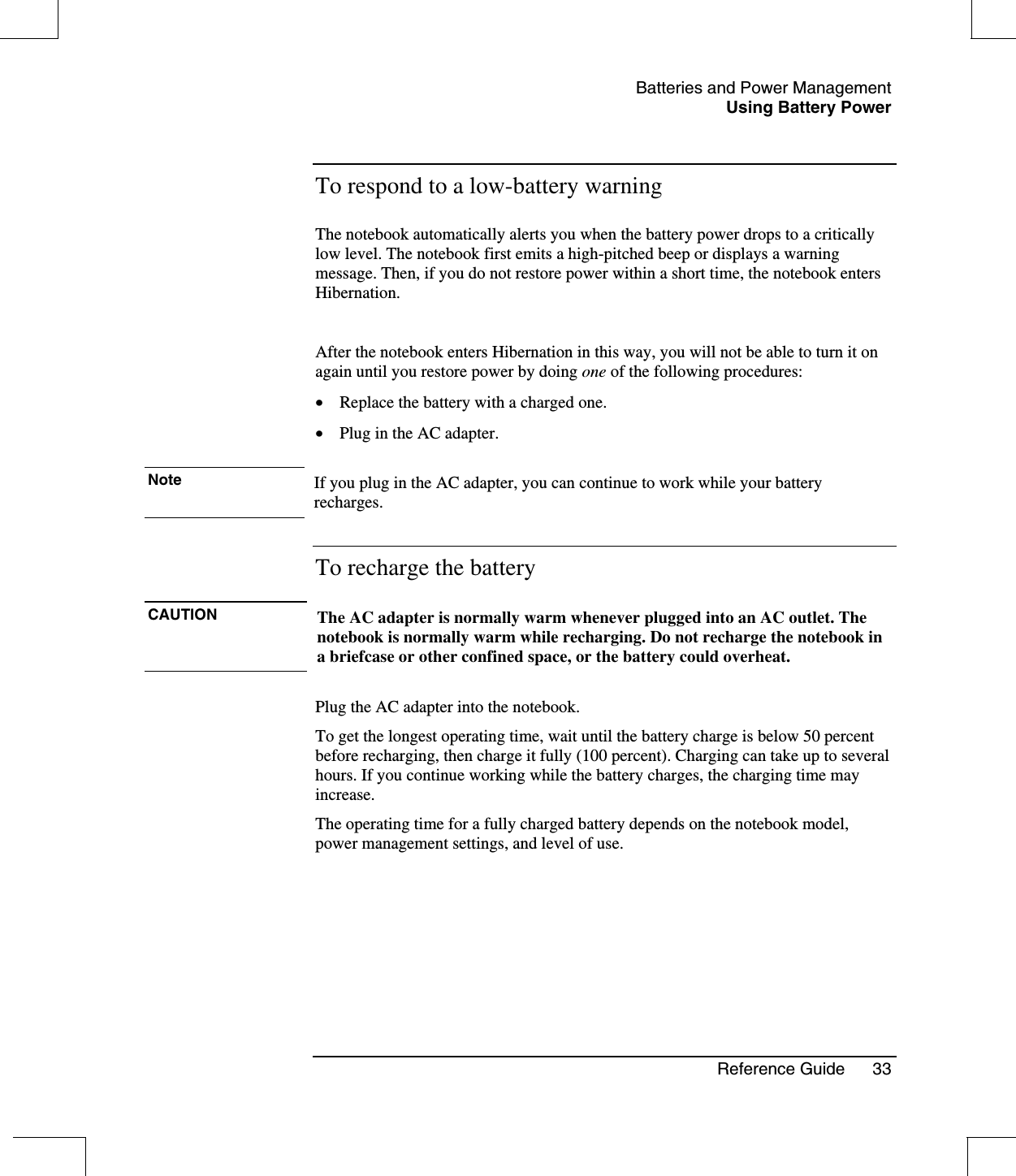 Batteries and Power ManagementUsing Battery PowerReference Guide 33To respond to a low-battery warningThe notebook automatically alerts you when the battery power drops to a criticallylow level. The notebook first emits a high-pitched beep or displays a warningmessage. Then, if you do not restore power within a short time, the notebook entersHibernation.After the notebook enters Hibernation in this way, you will not be able to turn it onagain until you restore power by doing one of the following procedures:•  Replace the battery with a charged one.•  Plug in the AC adapter.Note If you plug in the AC adapter, you can continue to work while your batteryrecharges.To recharge the batteryCAUTION The AC adapter is normally warm whenever plugged into an AC outlet. Thenotebook is normally warm while recharging. Do not recharge the notebook ina briefcase or other confined space, or the battery could overheat.Plug the AC adapter into the notebook.To get the longest operating time, wait until the battery charge is below 50 percentbefore recharging, then charge it fully (100 percent). Charging can take up to severalhours. If you continue working while the battery charges, the charging time mayincrease.The operating time for a fully charged battery depends on the notebook model,power management settings, and level of use.