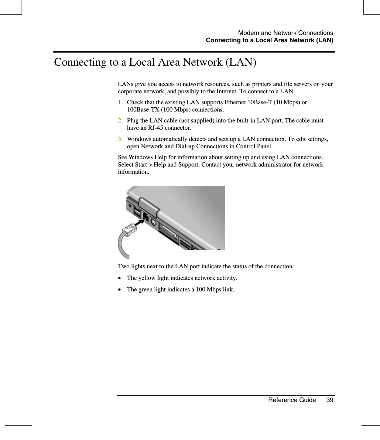 Modem and Network ConnectionsConnecting to a Local Area Network (LAN)Reference Guide 39Connecting to a Local Area Network (LAN)LANs give you access to network resources, such as printers and file servers on yourcorporate network, and possibly to the Internet. To connect to a LAN:1. Check that the existing LAN supports Ethernet 10Base-T (10 Mbps) or100Base-TX (100 Mbps) connections.2. Plug the LAN cable (not supplied) into the built-in LAN port. The cable musthave an RJ-45 connector.3. Windows automatically detects and sets up a LAN connection. To edit settings,open Network and Dial-up Connections in Control Panel.See Windows Help for information about setting up and using LAN connections.Select Start &gt; Help and Support. Contact your network administrator for networkinformation.Two lights next to the LAN port indicate the status of the connection:•  The yellow light indicates network activity.•  The green light indicates a 100 Mbps link.