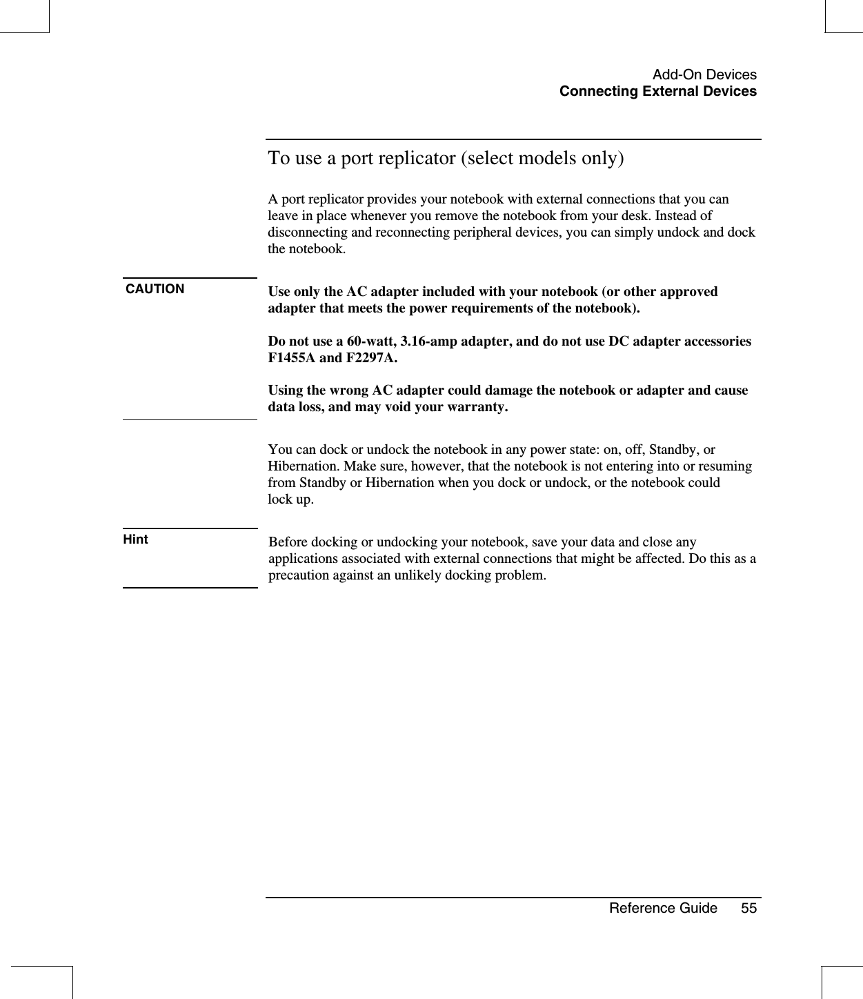 Add-On DevicesConnecting External DevicesReference Guide 55To use a port replicator (select models only)A port replicator provides your notebook with external connections that you canleave in place whenever you remove the notebook from your desk. Instead ofdisconnecting and reconnecting peripheral devices, you can simply undock and dockthe notebook.CAUTION Use only the AC adapter included with your notebook (or other approvedadapter that meets the power requirements of the notebook).Do not use a 60-watt, 3.16-amp adapter, and do not use DC adapter accessoriesF1455A and F2297A.Using the wrong AC adapter could damage the notebook or adapter and causedata loss, and may void your warranty.You can dock or undock the notebook in any power state: on, off, Standby, orHibernation. Make sure, however, that the notebook is not entering into or resumingfrom Standby or Hibernation when you dock or undock, or the notebook couldlock up.Hint Before docking or undocking your notebook, save your data and close anyapplications associated with external connections that might be affected. Do this as aprecaution against an unlikely docking problem.