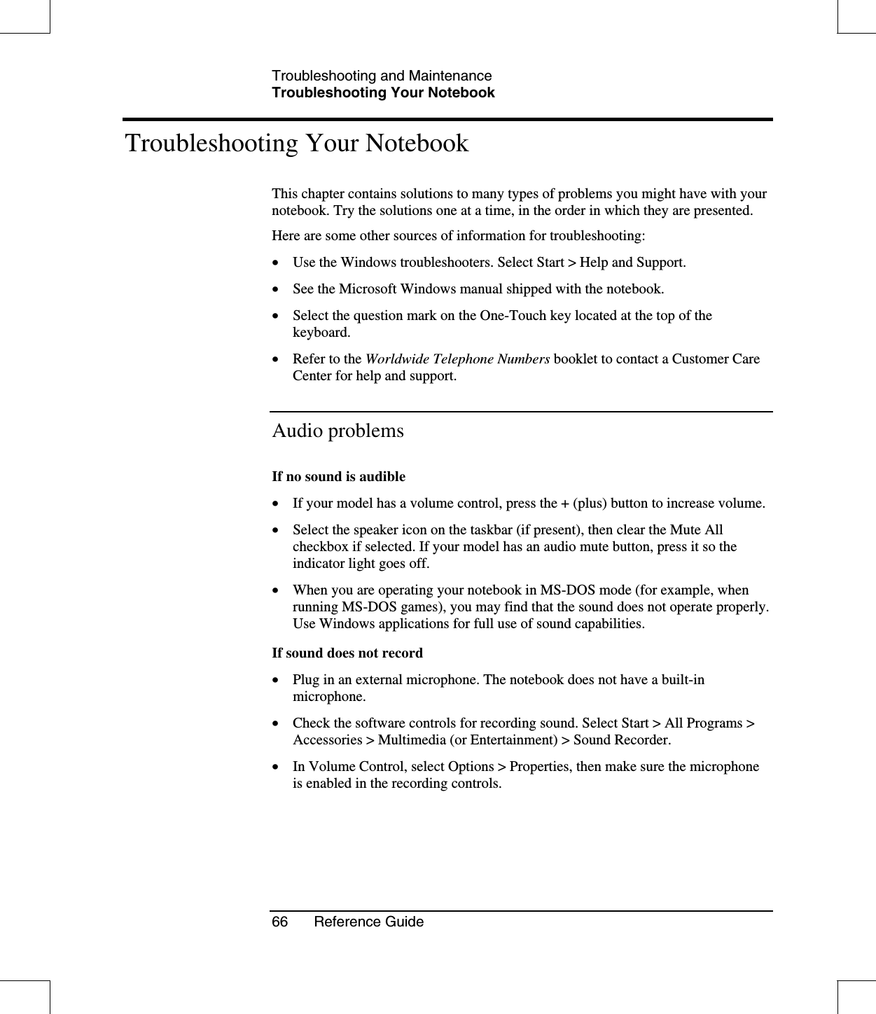 Troubleshooting and MaintenanceTroubleshooting Your Notebook66 Reference GuideTroubleshooting Your NotebookThis chapter contains solutions to many types of problems you might have with yournotebook. Try the solutions one at a time, in the order in which they are presented.Here are some other sources of information for troubleshooting:•  Use the Windows troubleshooters. Select Start &gt; Help and Support.•  See the Microsoft Windows manual shipped with the notebook.•  Select the question mark on the One-Touch key located at the top of thekeyboard.•  Refer to the Worldwide Telephone Numbers booklet to contact a Customer CareCenter for help and support.Audio problemsIf no sound is audible•  If your model has a volume control, press the + (plus) button to increase volume.•  Select the speaker icon on the taskbar (if present), then clear the Mute Allcheckbox if selected. If your model has an audio mute button, press it so theindicator light goes off.•  When you are operating your notebook in MS-DOS mode (for example, whenrunning MS-DOS games), you may find that the sound does not operate properly.Use Windows applications for full use of sound capabilities.If sound does not record•  Plug in an external microphone. The notebook does not have a built-inmicrophone.•  Check the software controls for recording sound. Select Start &gt; All Programs &gt;Accessories &gt; Multimedia (or Entertainment) &gt; Sound Recorder.•  In Volume Control, select Options &gt; Properties, then make sure the microphoneis enabled in the recording controls.