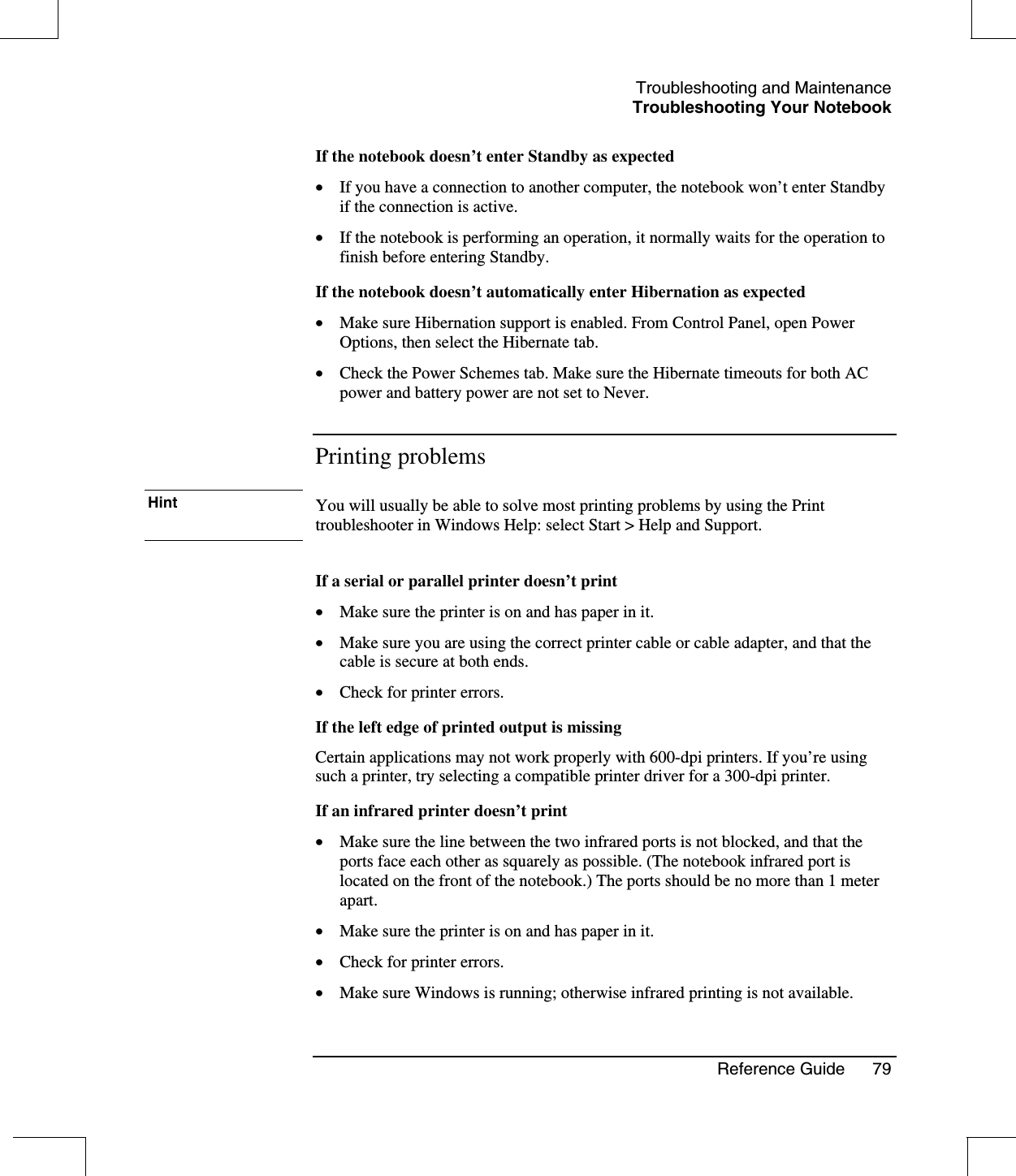 Troubleshooting and MaintenanceTroubleshooting Your NotebookReference Guide 79If the notebook doesn’t enter Standby as expected•  If you have a connection to another computer, the notebook won’t enter Standbyif the connection is active.•  If the notebook is performing an operation, it normally waits for the operation tofinish before entering Standby.If the notebook doesn’t automatically enter Hibernation as expected•  Make sure Hibernation support is enabled. From Control Panel, open PowerOptions, then select the Hibernate tab.•  Check the Power Schemes tab. Make sure the Hibernate timeouts for both ACpower and battery power are not set to Never.Printing problemsHint You will usually be able to solve most printing problems by using the Printtroubleshooter in Windows Help: select Start &gt; Help and Support.If a serial or parallel printer doesn’t print•  Make sure the printer is on and has paper in it.•  Make sure you are using the correct printer cable or cable adapter, and that thecable is secure at both ends.•  Check for printer errors.If the left edge of printed output is missingCertain applications may not work properly with 600-dpi printers. If you’re usingsuch a printer, try selecting a compatible printer driver for a 300-dpi printer.If an infrared printer doesn’t print•  Make sure the line between the two infrared ports is not blocked, and that theports face each other as squarely as possible. (The notebook infrared port islocated on the front of the notebook.) The ports should be no more than 1 meterapart.•  Make sure the printer is on and has paper in it.•  Check for printer errors.•  Make sure Windows is running; otherwise infrared printing is not available.