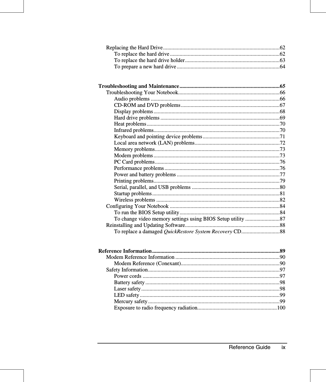 Reference Guide ixReplacing the Hard Drive.....................................................................................62To replace the hard drive ................................................................................62To replace the hard drive holder.....................................................................63To prepare a new hard drive ...........................................................................64Troubleshooting and Maintenance.........................................................................65Troubleshooting Your Notebook..........................................................................66Audio problems ..............................................................................................66CD-ROM and DVD problems........................................................................67Display problems............................................................................................68Hard drive problems .......................................................................................69Heat problems.................................................................................................70Infrared problems............................................................................................70Keyboard and pointing device problems........................................................71Local area network (LAN) problems..............................................................72Memory problems...........................................................................................73Modem problems............................................................................................73PC Card problems...........................................................................................76Performance problems....................................................................................76Power and battery problems ...........................................................................77Printing problems............................................................................................79Serial, parallel, and USB problems ................................................................80Startup problems.............................................................................................81Wireless problems ..........................................................................................82Configuring Your Notebook ................................................................................84To run the BIOS Setup utility.........................................................................84To change video memory settings using BIOS Setup utility .........................87Reinstalling and Updating Software.....................................................................88To replace a damaged QuickRestore System Recovery CD............................88Reference Information.............................................................................................89Modem Reference Information ............................................................................90Modem Reference (Conexant)........................................................................90Safety Information................................................................................................97Power cords ....................................................................................................97Battery safety..................................................................................................98Laser safety.....................................................................................................98LED safety......................................................................................................99Mercury safety................................................................................................99Exposure to radio frequency radiation..........................................................100