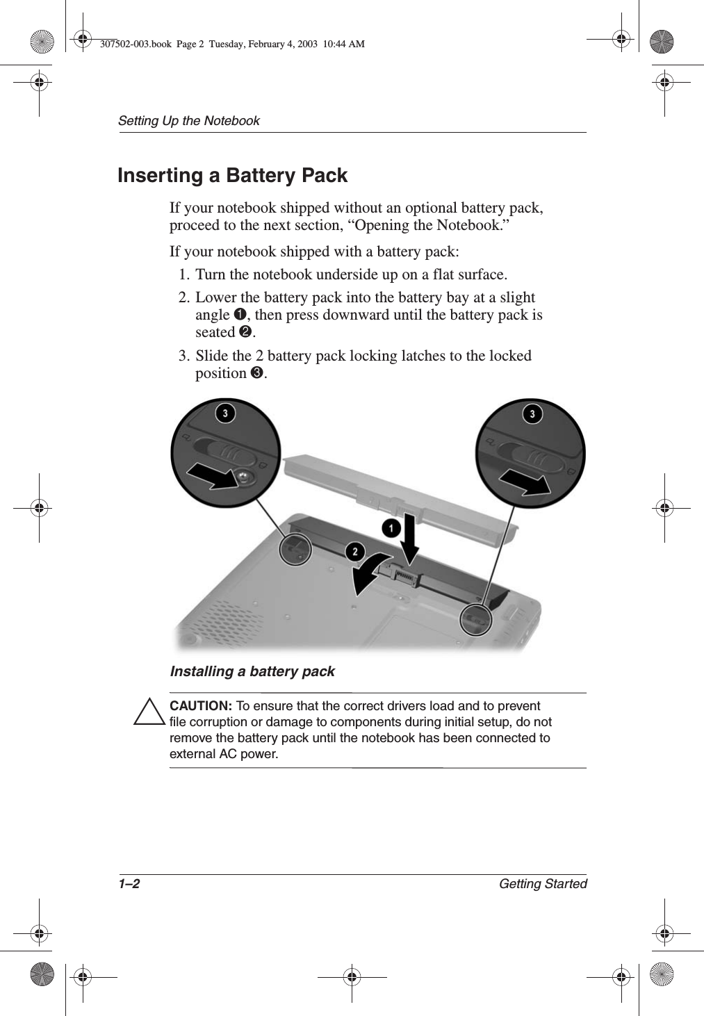 1–2 Getting StartedSetting Up the NotebookInserting a Battery PackIf your notebook shipped without an optional battery pack, proceed to the next section, “Opening the Notebook.”If your notebook shipped with a battery pack: 1. Turn the notebook underside up on a flat surface.2. Lower the battery pack into the battery bay at a slight angle 1, then press downward until the battery pack is seated 2.3. Slide the 2 battery pack locking latches to the locked position 3.Installing a battery packÄCAUTION: To ensure that the correct drivers load and to prevent file corruption or damage to components during initial setup, do not remove the battery pack until the notebook has been connected to external AC power.307502-003.book  Page 2  Tuesday, February 4, 2003  10:44 AM