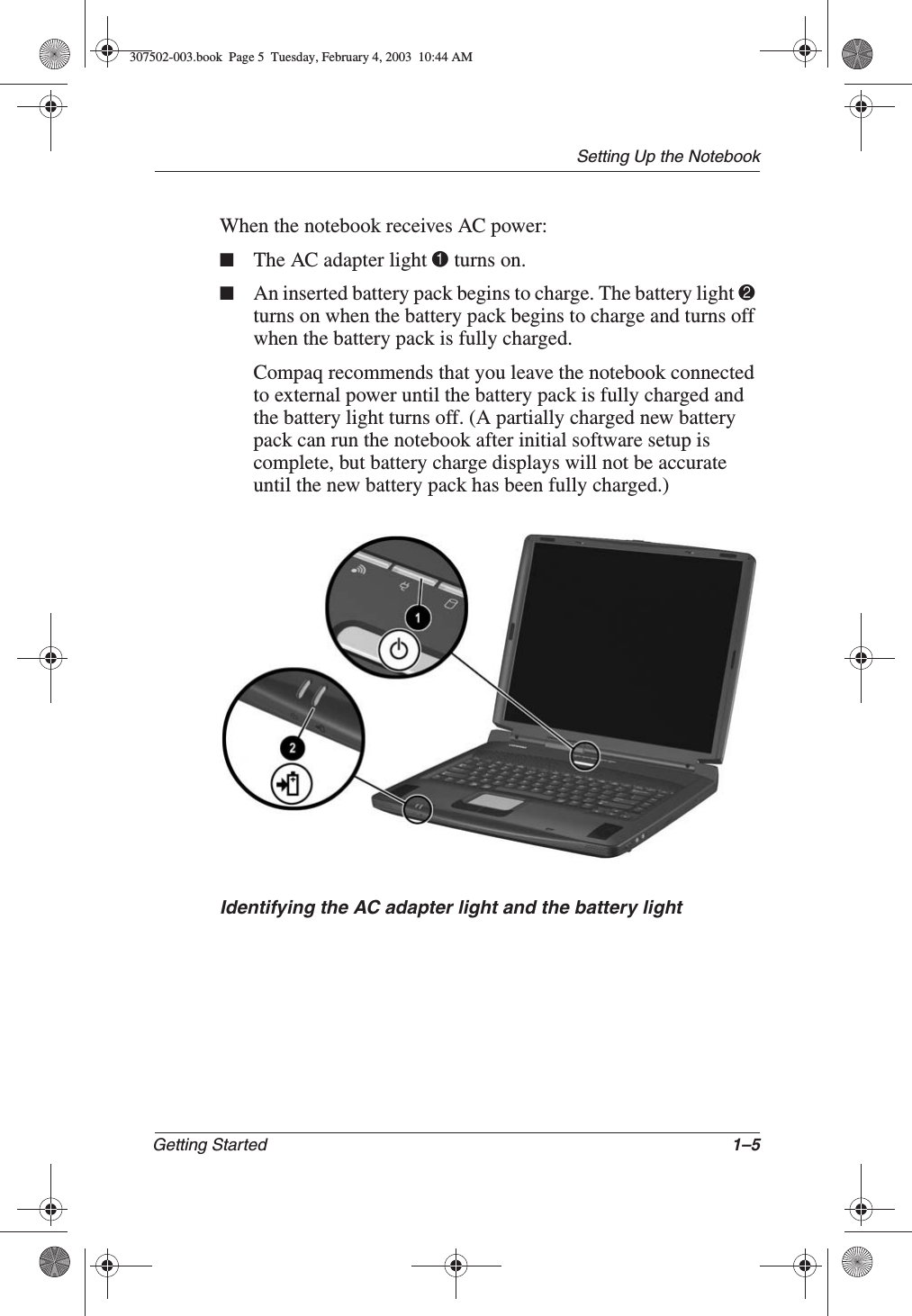 Setting Up the NotebookGetting Started 1–5When the notebook receives AC power:■The AC adapter light 1 turns on.■An inserted battery pack begins to charge. The battery light 2turns on when the battery pack begins to charge and turns off when the battery pack is fully charged.Compaq recommends that you leave the notebook connected to external power until the battery pack is fully charged and the battery light turns off. (A partially charged new battery pack can run the notebook after initial software setup is complete, but battery charge displays will not be accurate until the new battery pack has been fully charged.)Identifying the AC adapter light and the battery light307502-003.book  Page 5  Tuesday, February 4, 2003  10:44 AM