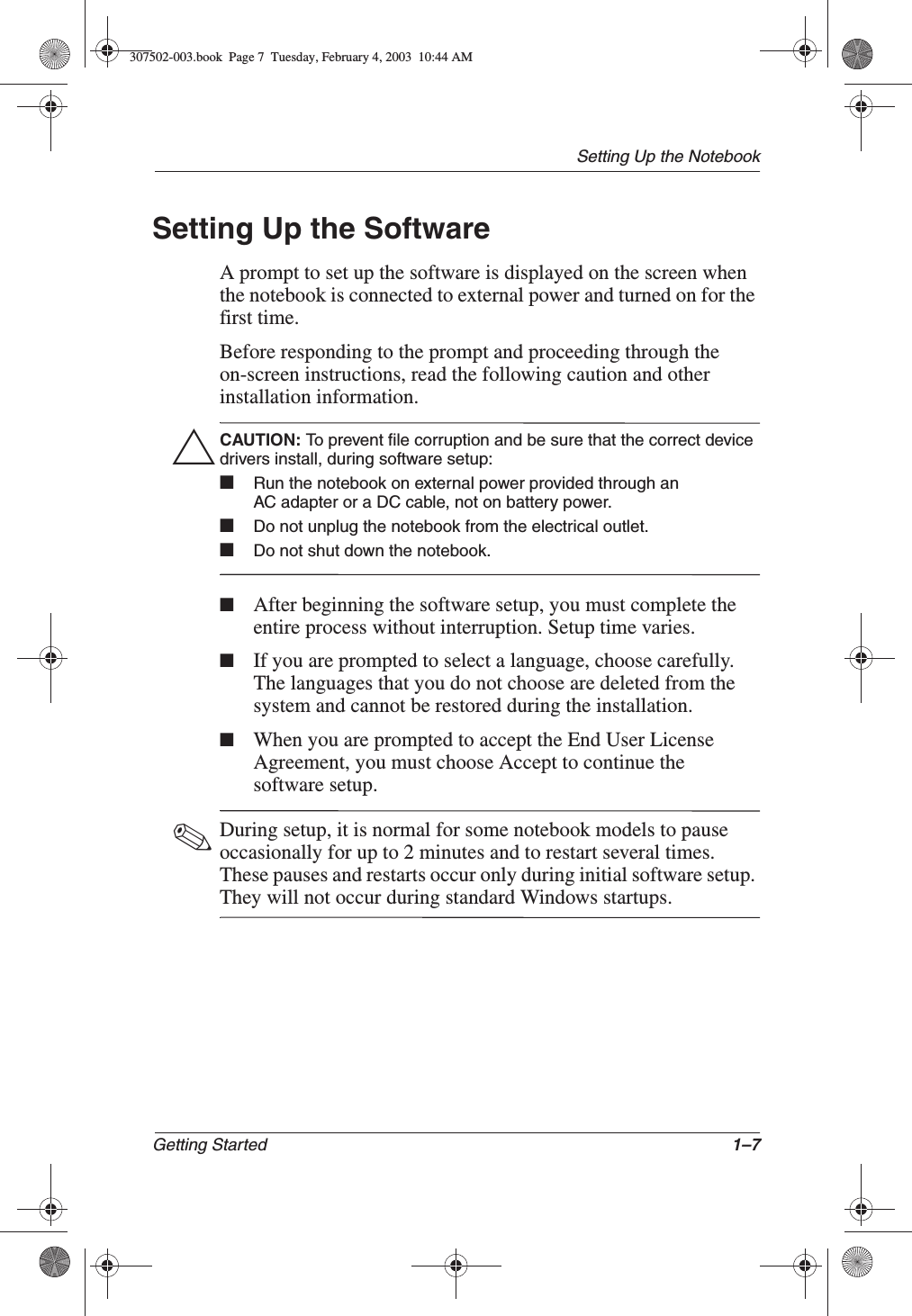 Setting Up the NotebookGetting Started 1–7Setting Up the SoftwareA prompt to set up the software is displayed on the screen when the notebook is connected to external power and turned on for the first time.Before responding to the prompt and proceeding through the on-screen instructions, read the following caution and other installation information.ÄCAUTION: To prevent file corruption and be sure that the correct device drivers install, during software setup:■Run the notebook on external power provided through an AC adapter or a DC cable, not on battery power.■Do not unplug the notebook from the electrical outlet.■Do not shut down the notebook.■After beginning the software setup, you must complete the entire process without interruption. Setup time varies.■If you are prompted to select a language, choose carefully. The languages that you do not choose are deleted from the system and cannot be restored during the installation.■When you are prompted to accept the End User License Agreement, you must choose Accept to continue the software setup.✎During setup, it is normal for some notebook models to pause occasionally for up to 2 minutes and to restart several times. These pauses and restarts occur only during initial software setup. They will not occur during standard Windows startups.307502-003.book  Page 7  Tuesday, February 4, 2003  10:44 AM